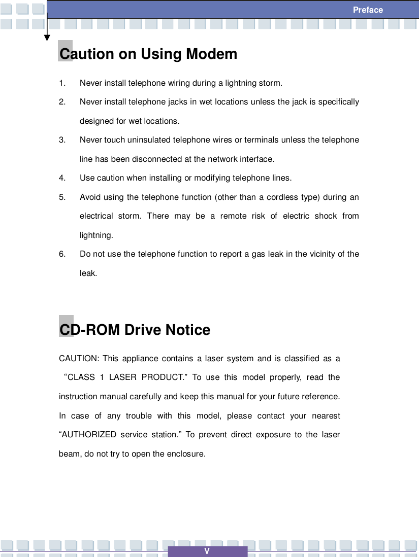   V  Preface Caution on Using Modem 1. Never install telephone wiring during a lightning storm. 2. Never install telephone jacks in wet locations unless the jack is specifically designed for wet locations. 3. Never touch uninsulated telephone wires or terminals unless the telephone line has been disconnected at the network interface. 4. Use caution when installing or modifying telephone lines. 5. Avoid using the telephone function (other than a cordless type) during an electrical storm. There may be a remote risk of electric shock from lightning. 6. Do not use the telephone function to report a gas leak in the vicinity of the leak.  CD-ROM Drive Notice CAUTION: This appliance contains a laser system and is classified as a “CLASS 1 LASER PRODUCT.” To use this model properly, read the instruction manual carefully and keep this manual for your future reference.  In case of any trouble with this model, please contact your nearest “AUTHORIZED service station.” To prevent direct exposure to the laser beam, do not try to open the enclosure.    