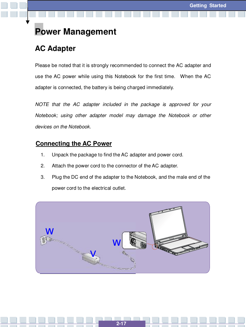   2-17  Getting Started wvwPower Management  AC Adapter Please be noted that it is strongly recommended to connect the AC adapter and use the AC power while using this Notebook for the first time.  When the AC adapter is connected, the battery is being charged immediately.   NOTE that the AC adapter included in the package is approved for your Notebook; using other adapter model may damage the Notebook or other devices on the Notebook.  Connecting the AC Power 1. Unpack the package to find the AC adapter and power cord. 2. Attach the power cord to the connector of the AC adapter. 3. Plug the DC end of the adapter to the Notebook, and the male end of the power cord to the electrical outlet.           