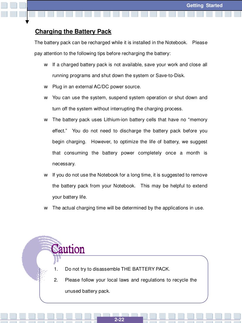   2-22  Getting Started Charging the Battery Pack The battery pack can be recharged while it is installed in the Notebook.  Please pay attention to the following tips before recharging the battery: w If a charged battery pack is not available, save your work and close all running programs and shut down the system or Save-to-Disk. w Plug in an external AC/DC power source. w You can use the system, suspend system operation or shut down and turn off the system without interrupting the charging process. w The battery pack uses Lithium-ion battery cells that have no “memory effect.”  You do not need to discharge the battery pack before you begin charging.  However, to optimize the life of battery, we suggest that consuming the battery power completely once a month is necessary. w If you do not use the Notebook for a long time, it is suggested to remove the battery pack from your Notebook.  This may be helpful to extend your battery life. w The actual charging time will be determined by the applications in use.       1. Do not try to disassemble THE BATTERY PACK. 2. Please follow your local laws and regulations to recycle the unused battery pack. 