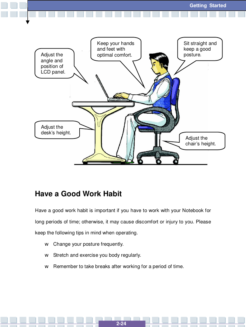   2-24  Getting Started               Have a Good Work Habit Have a good work habit is important if you have to work with your Notebook for long periods of time; otherwise, it may cause discomfort or injury to you. Please keep the following tips in mind when operating. w Change your posture frequently. w Stretch and exercise you body regularly. w Remember to take breaks after working for a period of time.    Adjust the angle and position of LCD panel. Adjust the desk’s height. Keep your hands and feet with optimal comfort. Sit straight and keep a good posture. Adjust the chair’s height. 