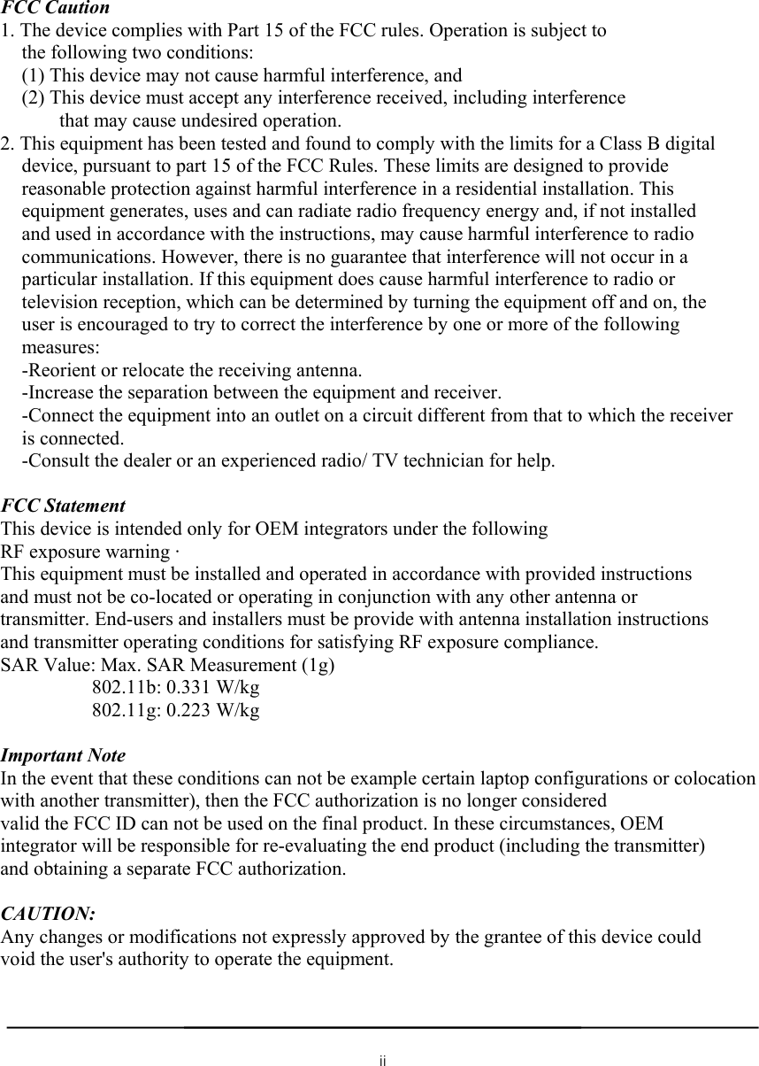  FCC Caution 1. The device complies with Part 15 of the FCC rules. Operation is subject to the following two conditions: (1) This device may not cause harmful interference, and (2) This device must accept any interference received, including interference that may cause undesired operation. 2. This equipment has been tested and found to comply with the limits for a Class B digital device, pursuant to part 15 of the FCC Rules. These limits are designed to provide reasonable protection against harmful interference in a residential installation. This equipment generates, uses and can radiate radio frequency energy and, if not installed and used in accordance with the instructions, may cause harmful interference to radio communications. However, there is no guarantee that interference will not occur in a particular installation. If this equipment does cause harmful interference to radio or television reception, which can be determined by turning the equipment off and on, the user is encouraged to try to correct the interference by one or more of the following measures: -Reorient or relocate the receiving antenna. -Increase the separation between the equipment and receiver. -Connect the equipment into an outlet on a circuit different from that to which the receiver is connected. -Consult the dealer or an experienced radio/ TV technician for help.  FCC Statement This device is intended only for OEM integrators under the following RF exposure warning · This equipment must be installed and operated in accordance with provided instructions and must not be co-located or operating in conjunction with any other antenna or transmitter. End-users and installers must be provide with antenna installation instructions and transmitter operating conditions for satisfying RF exposure compliance. SAR Value: Max. SAR Measurement (1g) 802.11b: 0.331 W/kg 802.11g: 0.223 W/kg  Important Note   In the event that these conditions can not be example certain laptop configurations or colocation with another transmitter), then the FCC authorization is no longer considered valid the FCC ID can not be used on the final product. In these circumstances, OEM integrator will be responsible for re-evaluating the end product (including the transmitter) and obtaining a separate FCC authorization.  CAUTION: Any changes or modifications not expressly approved by the grantee of this device could void the user&apos;s authority to operate the equipment.  ii