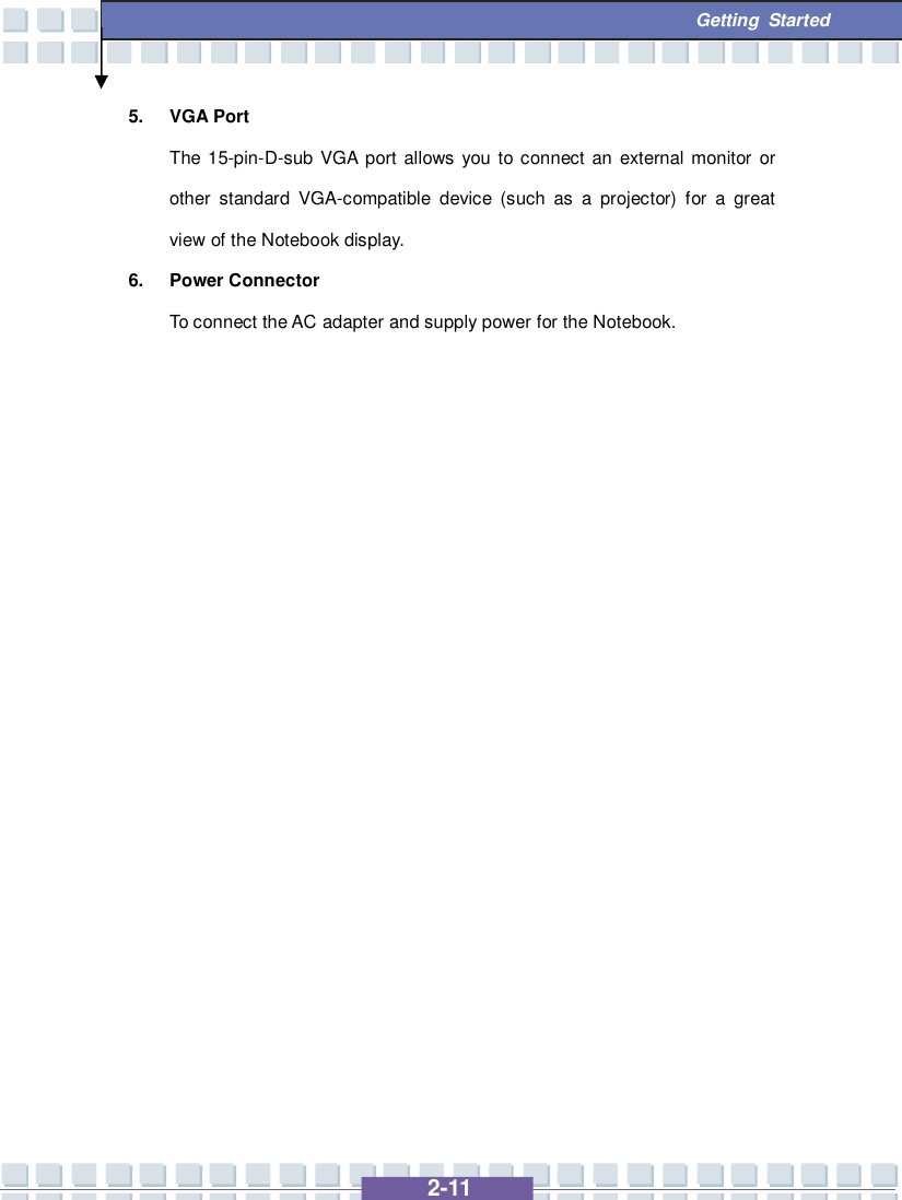   2-11  Getting Started 5. VGA Port The 15-pin-D-sub VGA port allows you to connect an external monitor or other standard VGA-compatible device (such as a projector) for a great view of the Notebook display. 6. Power Connector To connect the AC adapter and supply power for the Notebook.                   