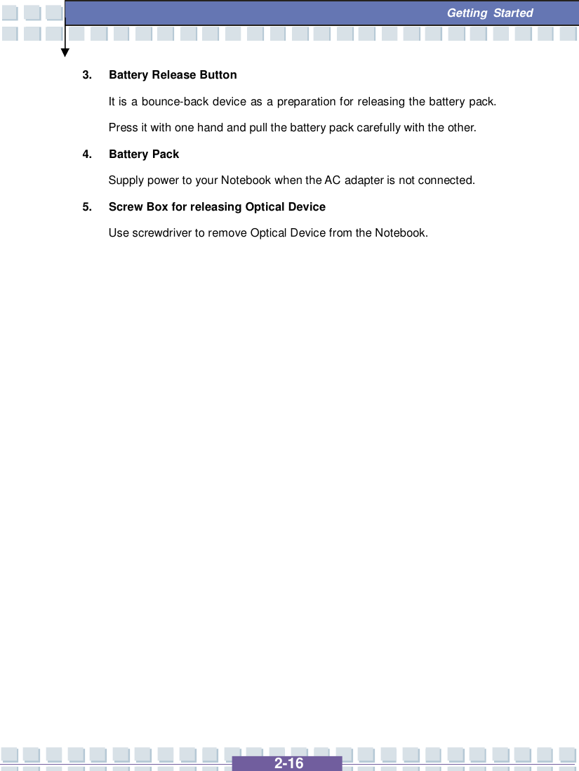   2-16  Getting Started 3. Battery Release Button It is a bounce-back device as a preparation for releasing the battery pack. Press it with one hand and pull the battery pack carefully with the other. 4. Battery Pack Supply power to your Notebook when the AC adapter is not connected. 5. Screw Box for releasing Optical Device Use screwdriver to remove Optical Device from the Notebook.               