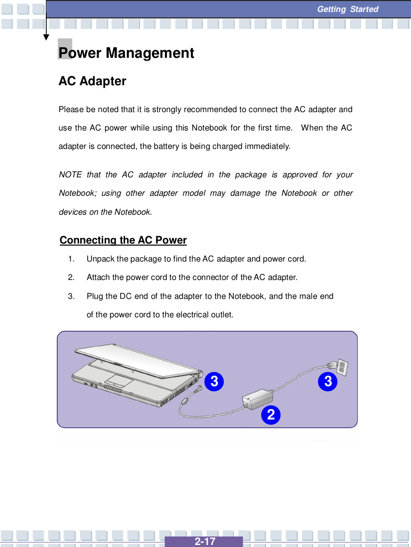   2-17  Getting Started Power Management  AC Adapter Please be noted that it is strongly recommended to connect the AC adapter and use the AC power while using this Notebook for the first time.  When the AC adapter is connected, the battery is being charged immediately.   NOTE that the AC adapter included in the package is approved for your Notebook; using other adapter model may damage the Notebook or other devices on the Notebook. Connecting the AC Power 1. Unpack the package to find the AC adapter and power cord. 2. Attach the power cord to the connector of the AC adapter. 3. Plug the DC end of the adapter to the Notebook, and the male end of the power cord to the electrical outlet.       2 3 3 