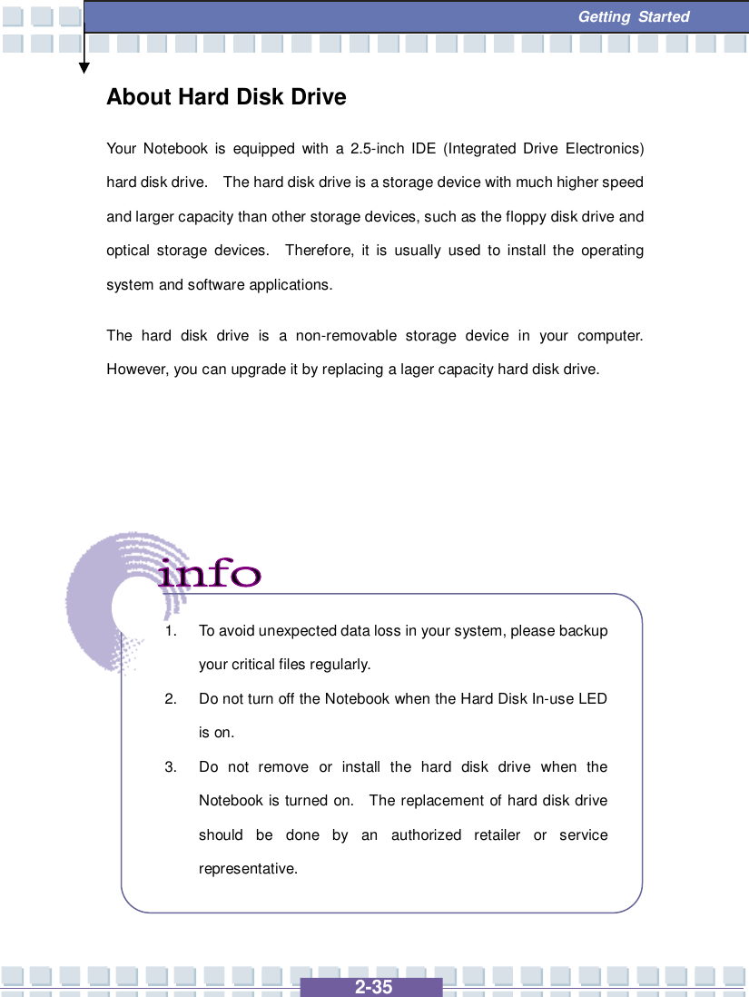   2-35  Getting Started About Hard Disk Drive Your Notebook is equipped with a 2.5-inch IDE (Integrated Drive Electronics) hard disk drive.  The hard disk drive is a storage device with much higher speed and larger capacity than other storage devices, such as the floppy disk drive and optical storage devices.  Therefore, it is usually used to install the operating system and software applications. The hard disk drive is a non-removable storage device in your computer.  However, you can upgrade it by replacing a lager capacity hard disk drive.                1. To avoid unexpected data loss in your system, please backup your critical files regularly. 2. Do not turn off the Notebook when the Hard Disk In-use LED is on. 3. Do not remove or install the hard disk drive when the Notebook is turned on.  The replacement of hard disk drive should be done by an authorized retailer or service representative.  