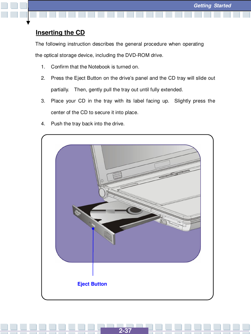   2-37  Getting Started Eject Button Inserting the CD The following instruction describes the general procedure when operating the optical storage device, including the DVD-ROM drive. 1. Confirm that the Notebook is turned on. 2. Press the Eject Button on the drive’s panel and the CD tray will slide out partially.  Then, gently pull the tray out until fully extended. 3. Place your CD in the tray with its label facing up.  Slightly press the center of the CD to secure it into place. 4. Push the tray back into the drive.                 