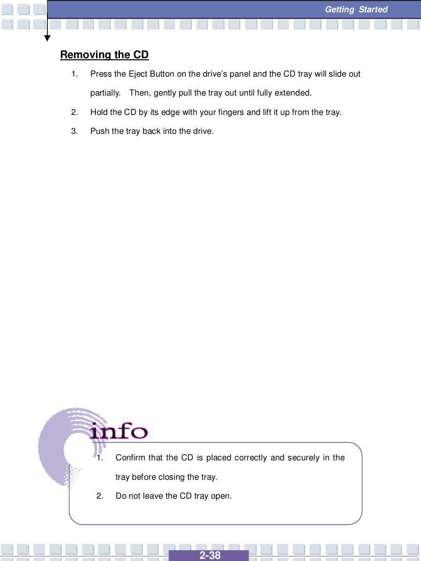   2-38  Getting Started Removing the CD 1. Press the Eject Button on the drive’s panel and the CD tray will slide out partially.  Then, gently pull the tray out until fully extended. 2. Hold the CD by its edge with your fingers and lift it up from the tray. 3. Push the tray back into the drive.                  1. Confirm that the CD is placed correctly and securely in the tray before closing the tray. 2. Do not leave the CD tray open.  
