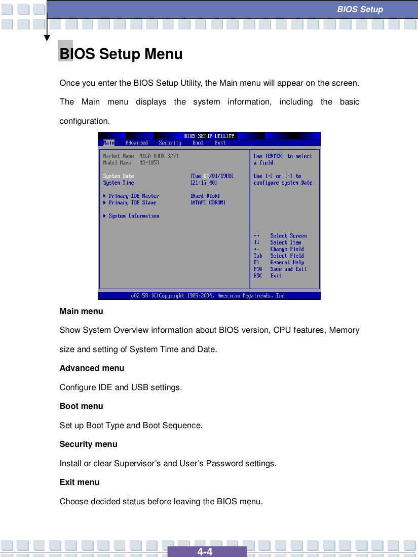   4-4  BIOS Setup BIOS Setup Menu Once you enter the BIOS Setup Utility, the Main menu will appear on the screen.  The Main menu displays the system information, including the basic configuration.          Main menu Show System Overview information about BIOS version, CPU features, Memory size and setting of System Time and Date. Advanced menu Configure IDE and USB settings. Boot menu Set up Boot Type and Boot Sequence. Security menu Install or clear Supervisor’s and User’s Password settings. Exit menu Choose decided status before leaving the BIOS menu. 