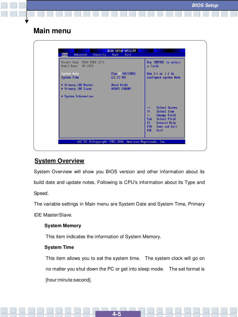   4-5  BIOS Setup Main menu           System Overview System Overview will show you BIOS version and other information about its build date and update notes. Following is CPU’s information about its Type and Speed. The variable settings in Main menu are System Date and System Time, Primary IDE Master/Slave. System Memory  This item indicates the information of System Memory. System Time This item allows you to set the system time.  The system clock will go on no matter you shut down the PC or get into sleep mode.  The set format is [hour:minute:second].  