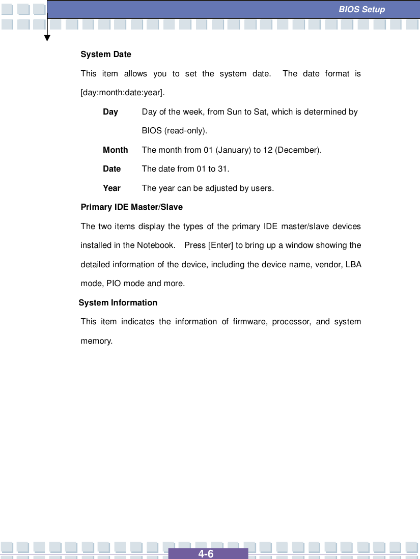   4-6  BIOS Setup System Date This item allows you to set the system date.  The date format is [day:month:date:year]. Day  Day of the week, from Sun to Sat, which is determined by BIOS (read-only). Month The month from 01 (January) to 12 (December). Date  The date from 01 to 31. Year  The year can be adjusted by users. Primary IDE Master/Slave  The two items display the types of the primary IDE master/slave devices installed in the Notebook.  Press [Enter] to bring up a window showing the detailed information of the device, including the device name, vendor, LBA mode, PIO mode and more. System Information  This item indicates the information of firmware, processor, and system memory.          