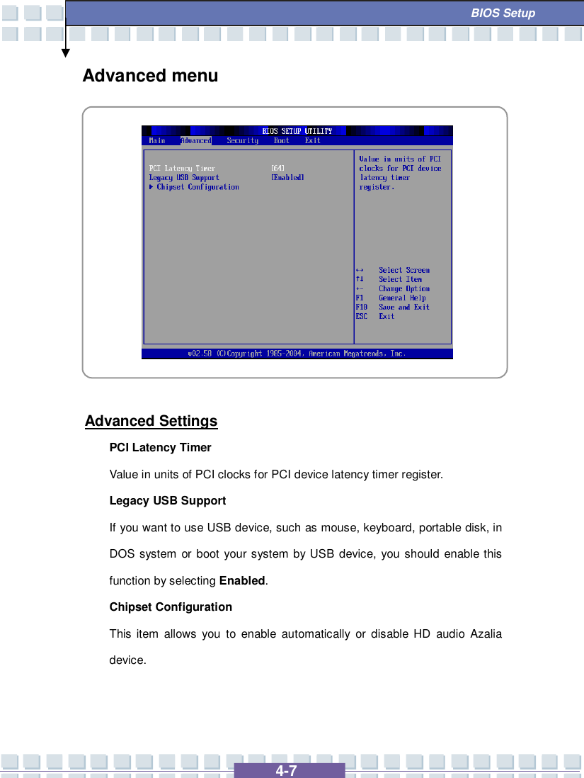   4-7  BIOS Setup Advanced menu            Advanced Settings PCI Latency Timer Value in units of PCI clocks for PCI device latency timer register. Legacy USB Support If you want to use USB device, such as mouse, keyboard, portable disk, in DOS system or boot your system by USB device, you should enable this function by selecting Enabled. Chipset Configuration This item allows you to enable automatically or disable HD audio Azalia device.   