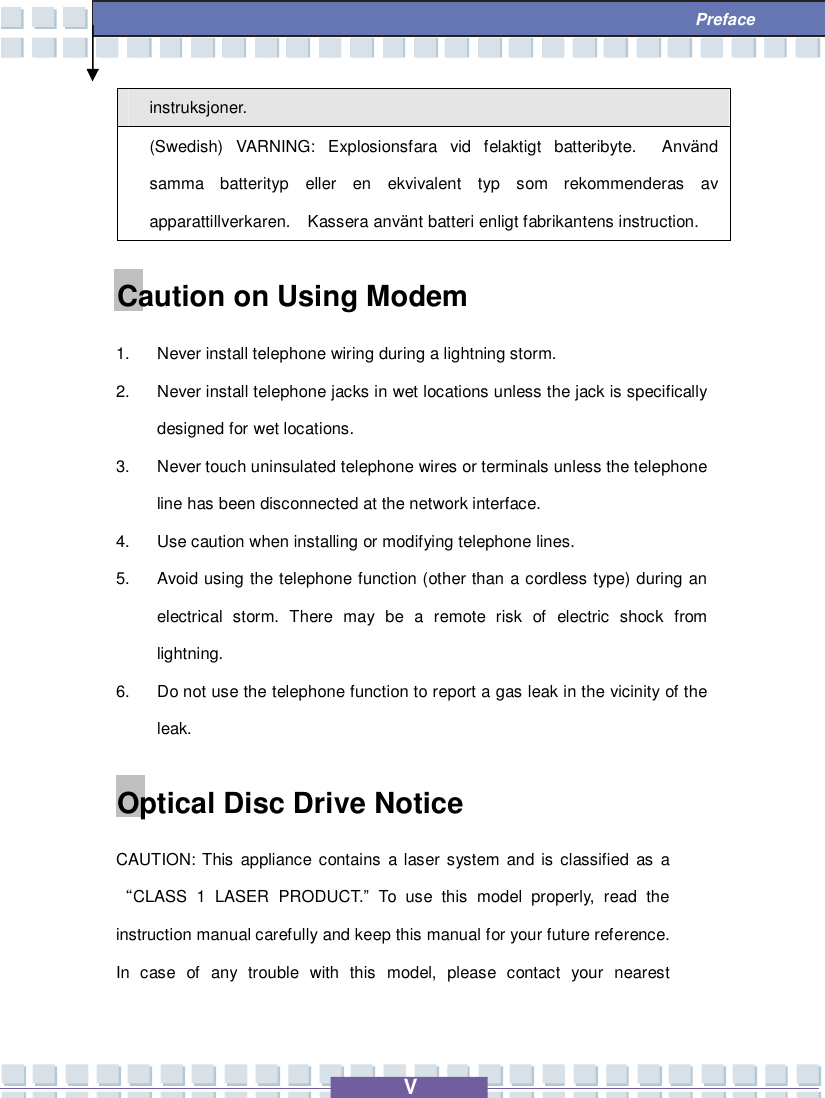   V  Preface instruksjoner. (Swedish) VARNING: Explosionsfara vid felaktigt batteribyte.  Använd samma batterityp eller en ekvivalent typ som rekommenderas av apparattillverkaren.  Kassera använt batteri enligt fabrikantens instruction. Caution on Using Modem 1. Never install telephone wiring during a lightning storm. 2. Never install telephone jacks in wet locations unless the jack is specifically designed for wet locations. 3. Never touch uninsulated telephone wires or terminals unless the telephone line has been disconnected at the network interface. 4. Use caution when installing or modifying telephone lines. 5. Avoid using the telephone function (other than a cordless type) during an electrical storm. There may be a remote risk of electric shock from lightning. 6. Do not use the telephone function to report a gas leak in the vicinity of the leak. Optical Disc Drive Notice CAUTION: This appliance contains a laser system and is classified as a “CLASS 1 LASER PRODUCT.” To use this model properly, read the instruction manual carefully and keep this manual for your future reference.  In case of any trouble with this model, please contact your nearest 