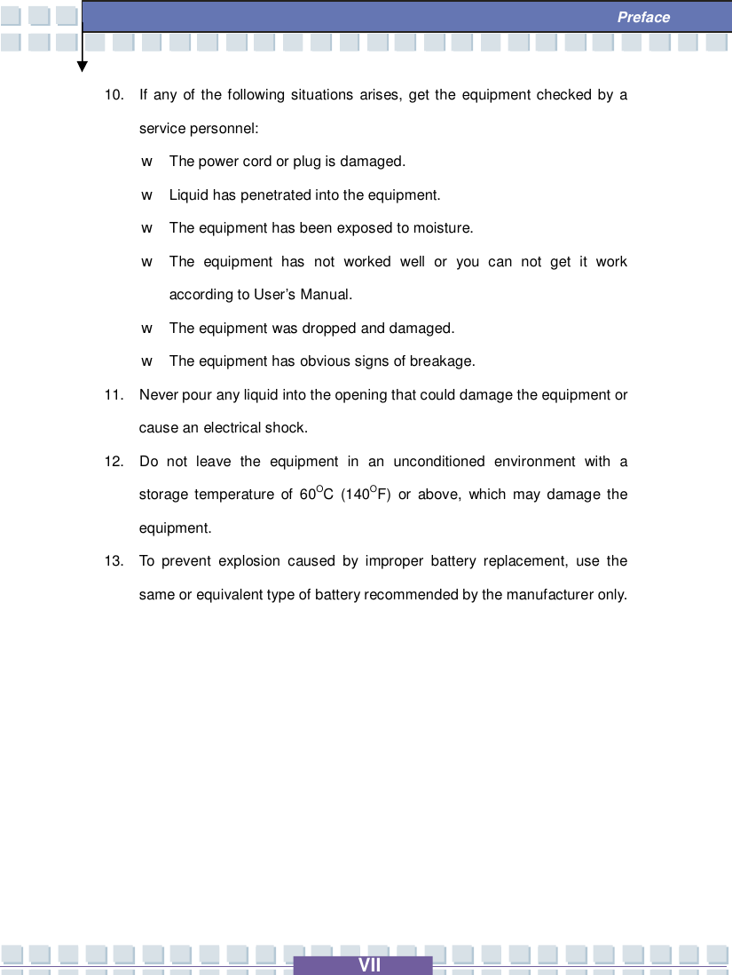   VII  Preface 10. If any of the following situations arises, get the equipment checked by a service personnel: w The power cord or plug is damaged. w Liquid has penetrated into the equipment. w The equipment has been exposed to moisture. w The equipment has not worked well or you can not get it work according to User’s Manual. w The equipment was dropped and damaged. w The equipment has obvious signs of breakage. 11. Never pour any liquid into the opening that could damage the equipment or cause an electrical shock. 12. Do not leave the equipment in an unconditioned environment with a storage temperature of 60OC (140OF) or above, which may damage the equipment. 13. To prevent explosion caused by improper battery replacement, use the same or equivalent type of battery recommended by the manufacturer only.       