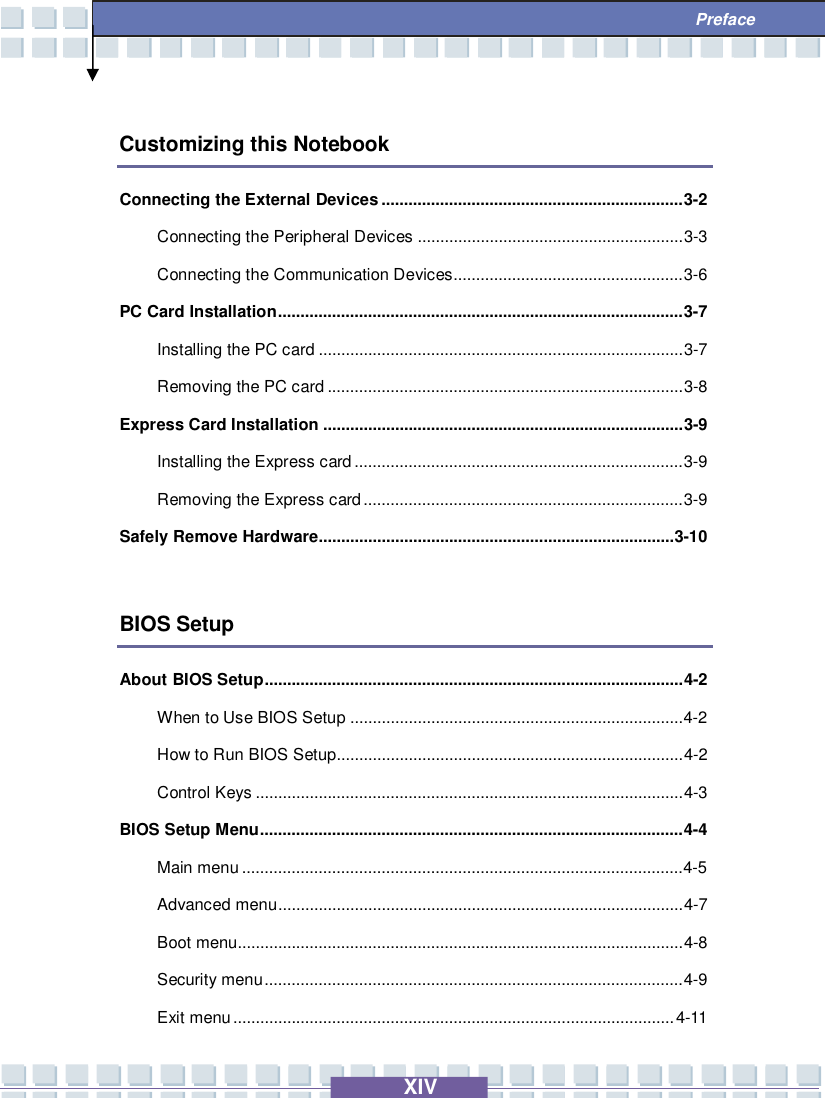   XIV  Preface  Customizing this Notebook Connecting the External Devices...................................................................3-2 Connecting the Peripheral Devices...........................................................3-3 Connecting the Communication Devices...................................................3-6 PC Card Installation..........................................................................................3-7 Installing the PC card.................................................................................3-7 Removing the PC card...............................................................................3-8 Express Card Installation................................................................................3-9 Installing the Express card.........................................................................3-9 Removing the Express card.......................................................................3-9 Safely Remove Hardware...............................................................................3-10  BIOS Setup About BIOS Setup.............................................................................................4-2 When to Use BIOS Setup..........................................................................4-2  How to Run BIOS Setup.............................................................................4-2 Control Keys...............................................................................................4-3 BIOS Setup Menu..............................................................................................4-4 Main menu..................................................................................................4-5  Advanced menu..........................................................................................4-7 Boot menu...................................................................................................4-8 Security menu.............................................................................................4-9 Exit menu..................................................................................................4-11 