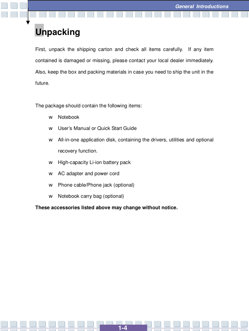   1-4  General Introductions Unpacking First, unpack the shipping carton and check all items carefully.  If any item contained is damaged or missing, please contact your local dealer immediately.  Also, keep the box and packing materials in case you need to ship the unit in the future.  The package should contain the following items: w Notebook  w User’s Manual or Quick Start Guide w All-in-one application disk, containing the drivers, utilities and optional recovery function. w High-capacity Li-ion battery pack w AC adapter and power cord w Phone cable/Phone jack (optional) w Notebook carry bag (optional) These accessories listed above may change without notice.        