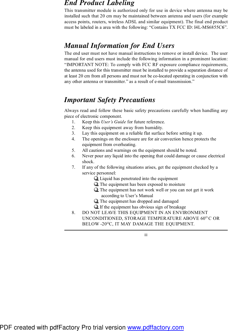iiiEnd Product LabelingThis transmitter module is authorized only for use in device where antenna may beinstalled such that 20 cm may be maintained between antenna and users (for exampleaccess points, routers, wireless ADSL and similar equipment). The final end productmust be labeled in a area with the following: “ Contains TX FCC ID: I4L-MS6855C6”.Manual Information for End UsersThe end user must not have manual instructions to remove or install device.  The usermanual for end users must include the following information in a prominent location:“IMPORTANT NOTE: To comply with FCC RF exposure compliance requirements,the antenna used for this transmitter must be installed to provide a separation distance ofat least 20 cm from all persons and must not be co-located operating in conjunction withany other antenna or transmitter.” as a result of e-mail transmission.”Important Safety PrecautionsAlways read and follow these basic safety precautions carefully when handling anypiece of electronic component.1. Keep this User’s Guide for future reference.2. Keep this equipment away from humidity.3. Lay this equipment on a reliable flat surface before setting it up.4. The openings on the enclosure are for air convection hence protects theequipment from overheating.5. All cautions and warnings on the equipment should be noted.6. Never pour any liquid into the opening that could damage or cause electricalshock.7. If any of the following situations arises, get the equipment checked by aservice personnel:Liquid has penetrated into the equipmentThe equipment has been exposed to moistureThe equipment has not work well or you can not get it work      according to User’s ManualThe equipment has dropped and damagedIf the equipment has obvious sign of breakage8. DO NOT LEAVE THIS EQUIPMENT IN AN ENVIRONMENTUNCONDITIONED, STORAGE TEMPERATURE ABOVE 60O C ORBELOW -20OC, IT MAY DAMAGE THE EQUIPMENT.PDF created with pdfFactory Pro trial version www.pdffactory.com