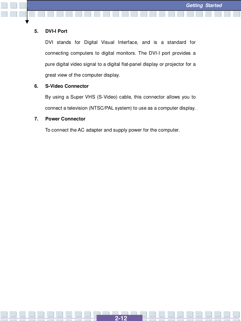   2-12  Getting Started 5. DVI-I Port DVI stands for Digital Visual Interface, and is a standard for connecting computers to digital monitors. The DVI-I port provides a pure digital video signal to a digital flat-panel display or projector for a great view of the computer display. 6. S-Video Connector By using a Super VHS (S-Video) cable, this connector allows you to connect a television (NTSC/PAL system) to use as a computer display. 7. Power Connector To connect the AC adapter and supply power for the computer.                