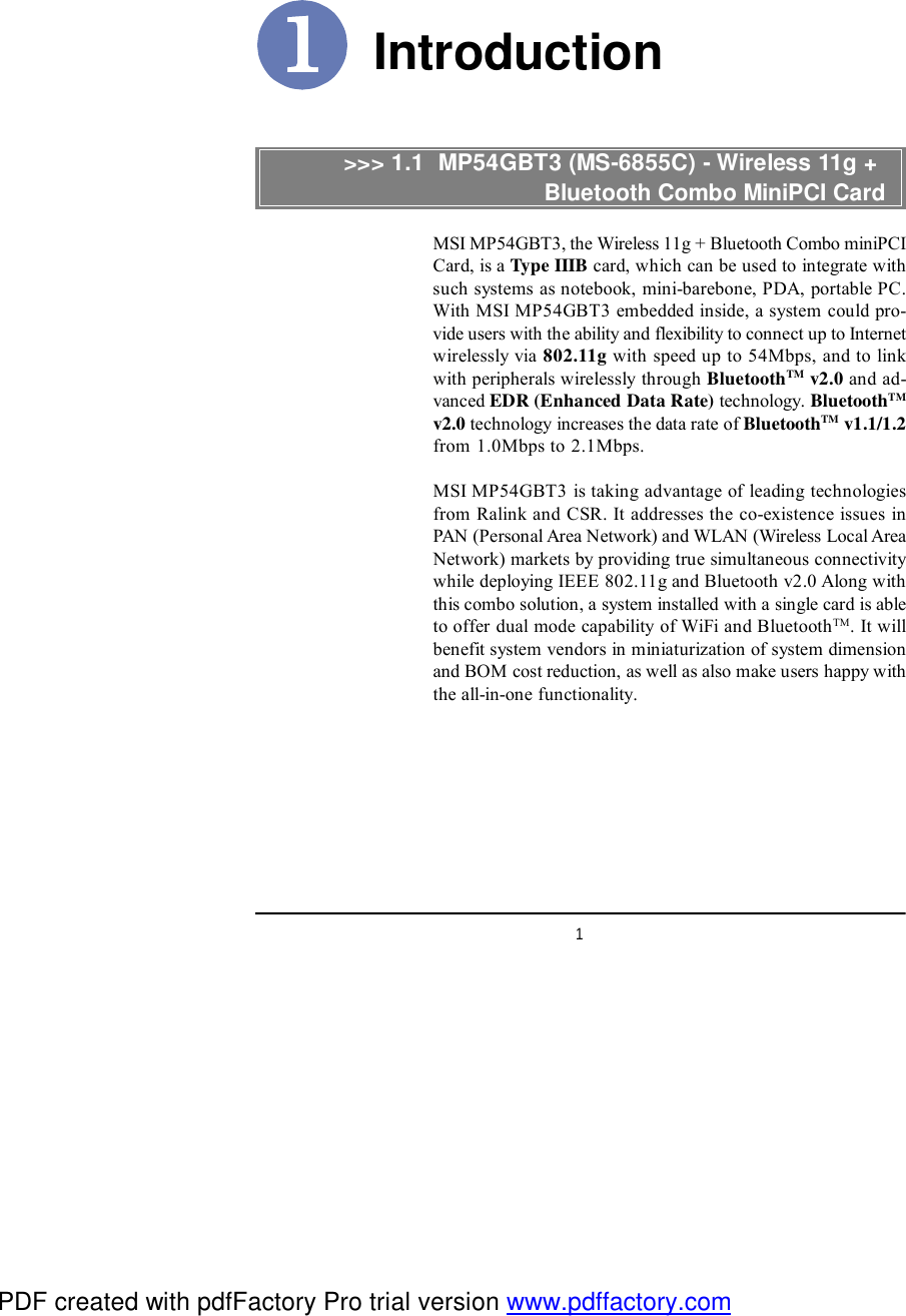 1IntroductionMSI MP54GBT3, the Wireless 11g + Bluetooth Combo miniPCICard, is a Type IIIB card, which can be used to integrate withsuch systems as notebook, mini-barebone, PDA, portable PC.With MSI MP54GBT3 embedded inside, a system could pro-vide users with the ability and flexibility to connect up to Internetwirelessly via 802.11g with speed up to 54Mbps, and to linkwith peripherals wirelessly through BluetoothTM v2.0 and ad-vanced EDR (Enhanced Data Rate) technology. BluetoothTMv2.0 technology increases the data rate of BluetoothTM v1.1/1.2from 1.0Mbps to 2.1Mbps.MSI MP54GBT3 is taking advantage of leading technologiesfrom Ralink and CSR. It addresses the co-existence issues inPAN (Personal Area Network) and WLAN (Wireless Local AreaNetwork) markets by providing true simultaneous connectivitywhile deploying IEEE 802.11g and Bluetooth v2.0 Along withthis combo solution, a system installed with a single card is ableto offer dual mode capability of WiFi and BluetoothTM. It willbenefit system vendors in miniaturization of system dimensionand BOM cost reduction, as well as also make users happy withthe all-in-one functionality.&gt;&gt;&gt; 1.1  MP54GBT3 (MS-6855C) - Wireless 11g +                           Bluetooth Combo MiniPCI CardPDF created with pdfFactory Pro trial version www.pdffactory.com
