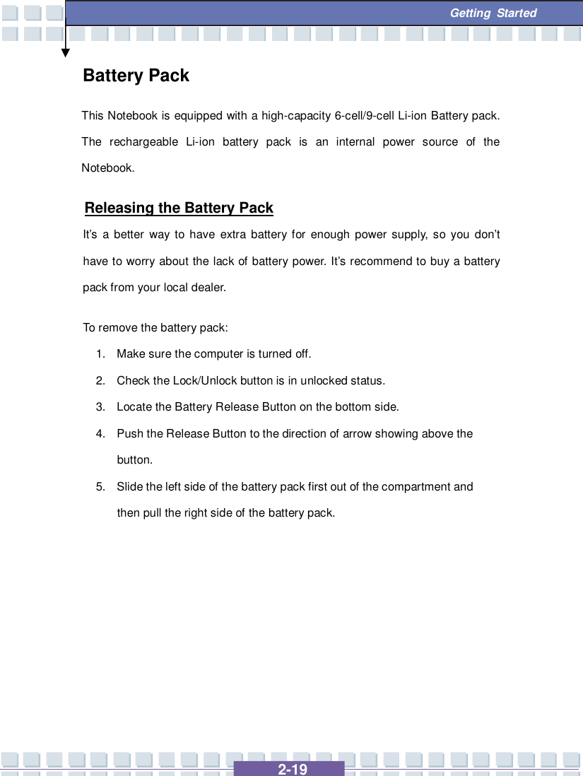   2-19  Getting Started Battery Pack This Notebook is equipped with a high-capacity 6-cell/9-cell Li-ion Battery pack. The rechargeable Li-ion battery pack is an internal power source of the Notebook.   Releasing the Battery Pack It’s a better way to have extra battery for enough power supply, so you don’t have to worry about the lack of battery power. It’s recommend to buy a battery pack from your local dealer. To remove the battery pack:  1. Make sure the computer is turned off. 2. Check the Lock/Unlock button is in unlocked status. 3. Locate the Battery Release Button on the bottom side. 4. Push the Release Button to the direction of arrow showing above the button. 5. Slide the left side of the battery pack first out of the compartment and then pull the right side of the battery pack.        