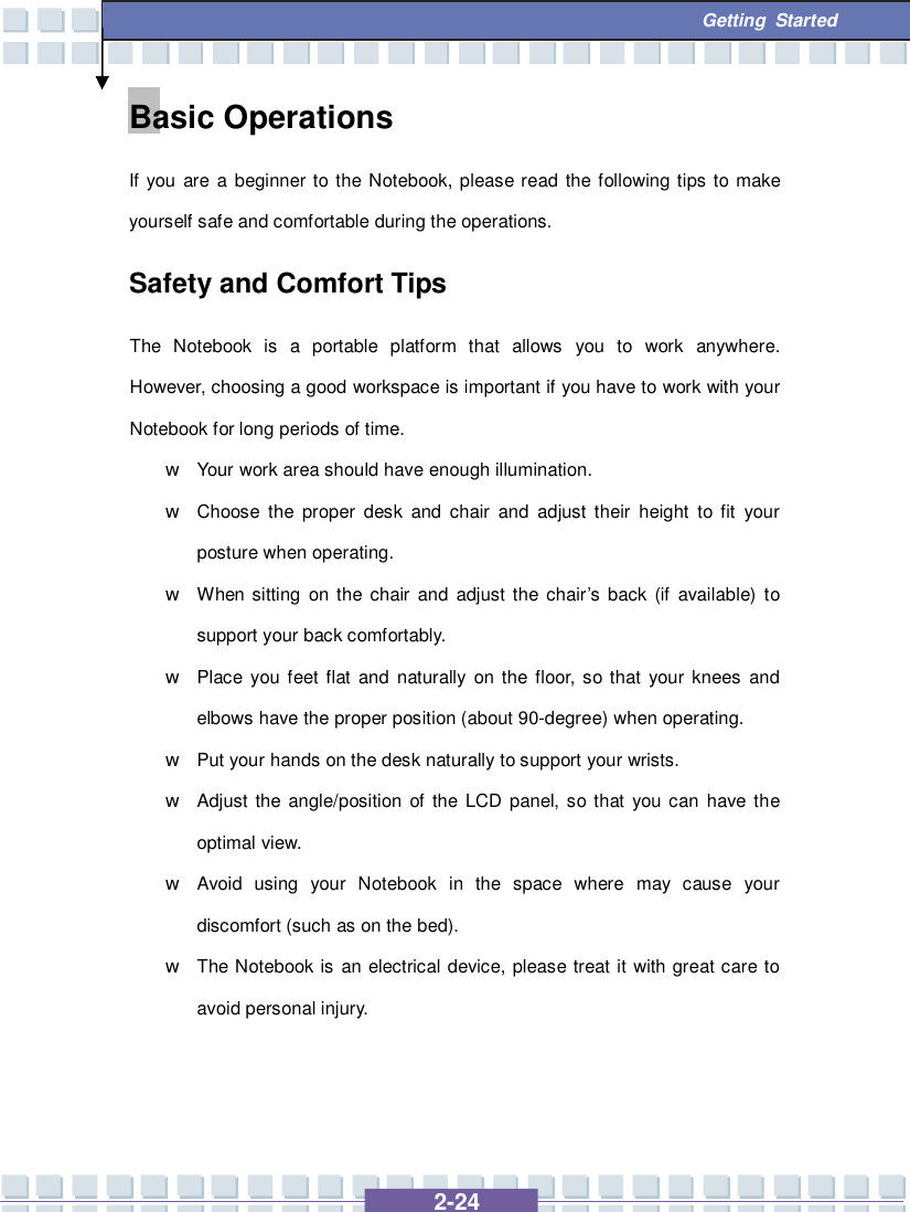   2-24  Getting Started Basic Operations If you are a beginner to the Notebook, please read the following tips to make yourself safe and comfortable during the operations. Safety and Comfort Tips The Notebook is a portable platform that allows you to work anywhere.  However, choosing a good workspace is important if you have to work with your Notebook for long periods of time. w Your work area should have enough illumination. w Choose the proper desk and chair and adjust their height to fit your posture when operating. w When sitting on the chair and adjust the chair’s back (if available) to support your back comfortably. w Place you feet flat and naturally on the floor, so that your knees and elbows have the proper position (about 90-degree) when operating. w Put your hands on the desk naturally to support your wrists. w Adjust the angle/position of the LCD panel, so that you can have the optimal view. w Avoid using your Notebook in the space where may cause your discomfort (such as on the bed). w The Notebook is an electrical device, please treat it with great care to avoid personal injury. 