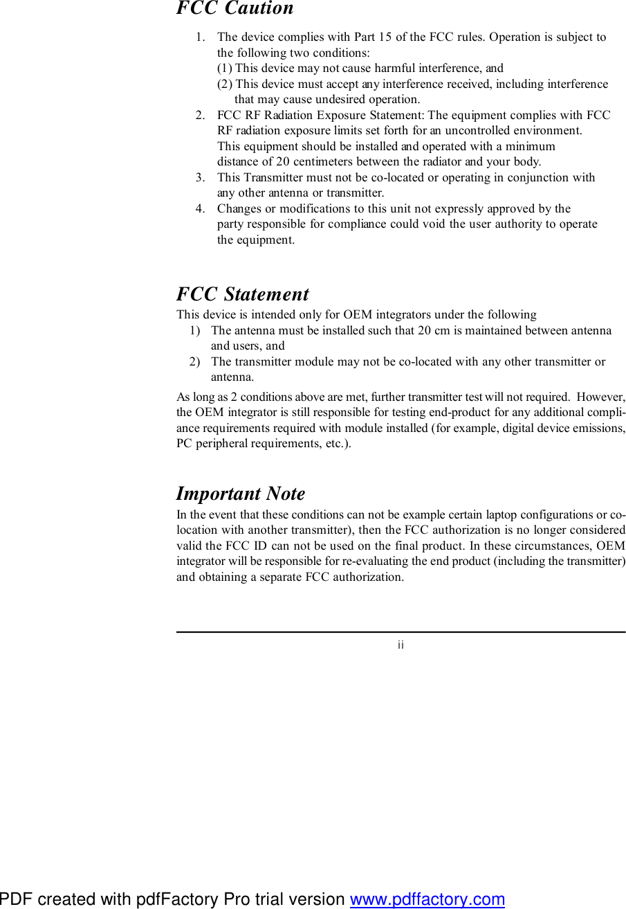 iiFCC Caution      1. The device complies with Part 15 of the FCC rules. Operation is subject tothe following two conditions:(1) This device may not cause harmful interference, and(2) This device must accept any interference received, including interference     that may cause undesired operation.      2. FCC RF Radiation Exposure Statement: The equipment complies with FCCRF radiation exposure limits set forth for an uncontrolled environment.This equipment should be installed and operated with a minimumdistance of 20 centimeters between the radiator and your body.      3. This Transmitter must not be co-located or operating in conjunction withany other antenna or transmitter.      4. Changes or modifications to this unit not expressly approved by theparty responsible for compliance could void the user authority to operatethe equipment.FCC StatementThis device is intended only for OEM integrators under the following    1) The antenna must be installed such that 20 cm is maintained between antennaand users, and    2) The transmitter module may not be co-located with any other transmitter orantenna.As long as 2 conditions above are met, further transmitter test will not required.  However,the OEM integrator is still responsible for testing end-product for any additional compli-ance requirements required with module installed (for example, digital device emissions,PC peripheral requirements, etc.).Important NoteIn the event that these conditions can not be example certain laptop configurations or co-location with another transmitter), then the FCC authorization is no longer consideredvalid the FCC ID can not be used on the final product. In these circumstances, OEMintegrator will be responsible for re-evaluating the end product (including the transmitter)and obtaining a separate FCC authorization.PDF created with pdfFactory Pro trial version www.pdffactory.com