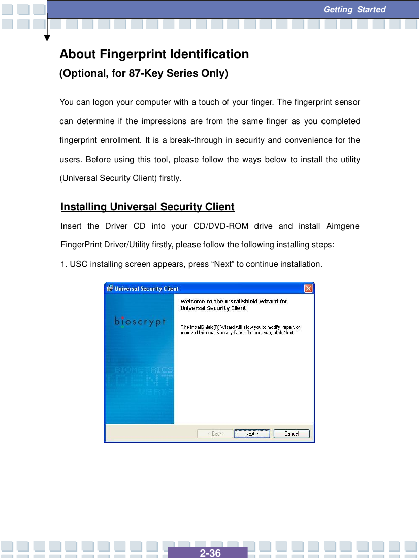   2-36  Getting Started About Fingerprint Identification        (Optional, for 87-Key Series Only) You can logon your computer with a touch of your finger. The fingerprint sensor can determine if the impressions are from the same finger as you completed fingerprint enrollment. It is a break-through in security and convenience for the users. Before using this tool, please follow the ways below to install the utility (Universal Security Client) firstly. Installing Universal Security Client Insert the Driver CD into your CD/DVD-ROM drive and install Aimgene FingerPrint Driver/Utility firstly, please follow the following installing steps: 1. USC installing screen appears, press “Next” to continue installation.              