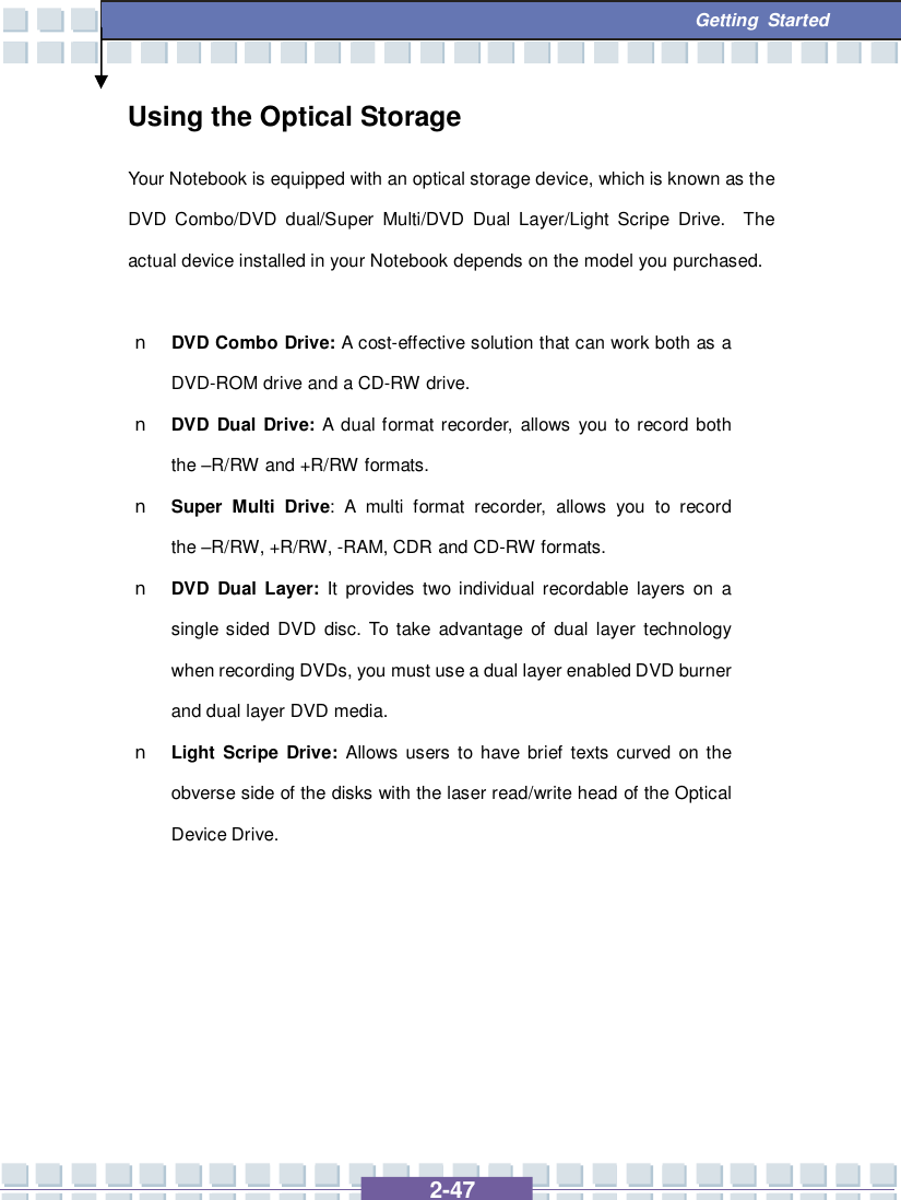   2-47  Getting Started Using the Optical Storage Your Notebook is equipped with an optical storage device, which is known as the DVD Combo/DVD dual/Super Multi/DVD Dual Layer/Light Scripe Drive.  The actual device installed in your Notebook depends on the model you purchased.  n DVD Combo Drive: A cost-effective solution that can work both as a DVD-ROM drive and a CD-RW drive. n DVD Dual Drive: A dual format recorder, allows you to record both the –R/RW and +R/RW formats. n Super Multi Drive: A multi format recorder, allows you to record the –R/RW, +R/RW, -RAM, CDR and CD-RW formats. n DVD Dual Layer: It provides two individual recordable layers on a single sided DVD disc. To take advantage of dual layer technology when recording DVDs, you must use a dual layer enabled DVD burner and dual layer DVD media. n Light Scripe Drive: Allows users to have brief texts curved on the obverse side of the disks with the laser read/write head of the Optical Device Drive.        