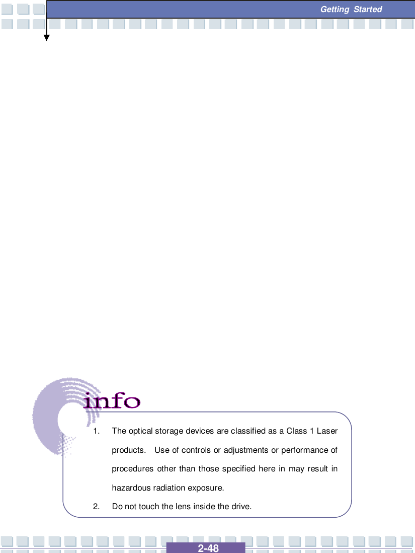   2-48  Getting Started                          1. The optical storage devices are classified as a Class 1 Laser products.  Use of controls or adjustments or performance of procedures other than those specified here in may result in hazardous radiation exposure. 2. Do not touch the lens inside the drive. 
