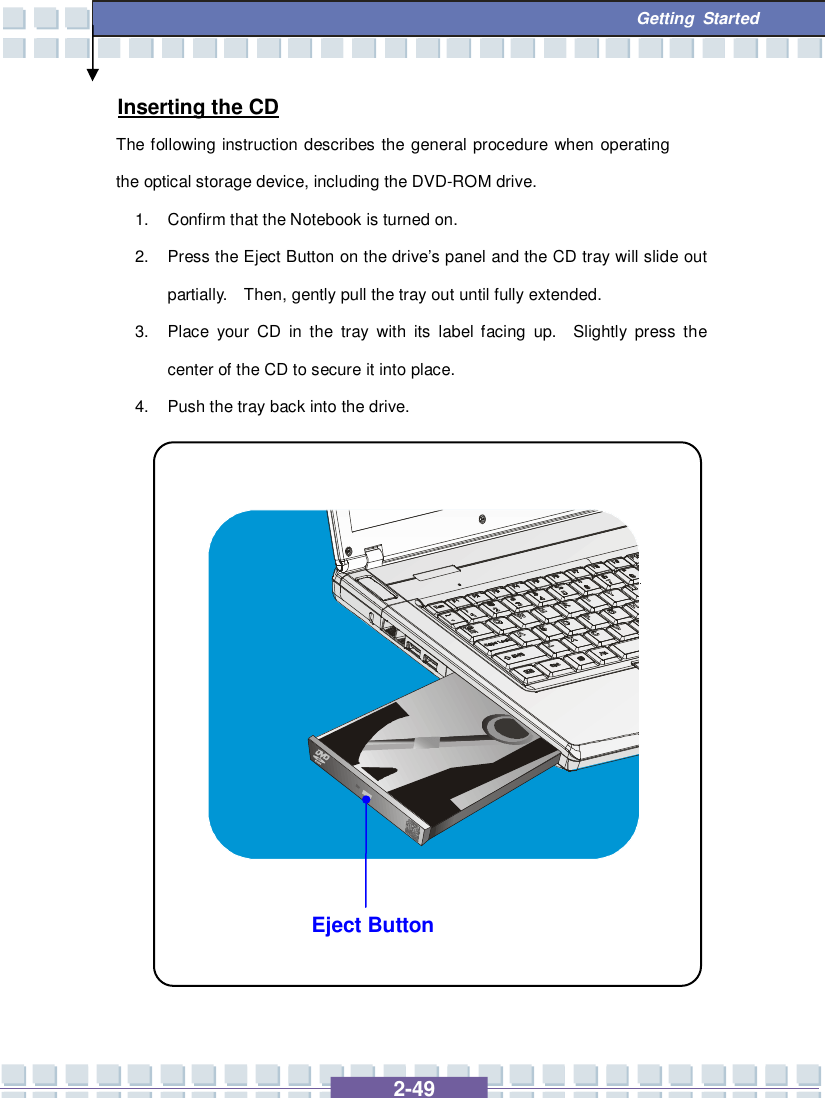   2-49  Getting Started Eject Button Inserting the CD The following instruction describes the general procedure when operating the optical storage device, including the DVD-ROM drive. 1. Confirm that the Notebook is turned on. 2. Press the Eject Button on the drive’s panel and the CD tray will slide out partially.  Then, gently pull the tray out until fully extended. 3. Place your CD in the tray with its label facing up.  Slightly press the center of the CD to secure it into place. 4. Push the tray back into the drive.                 