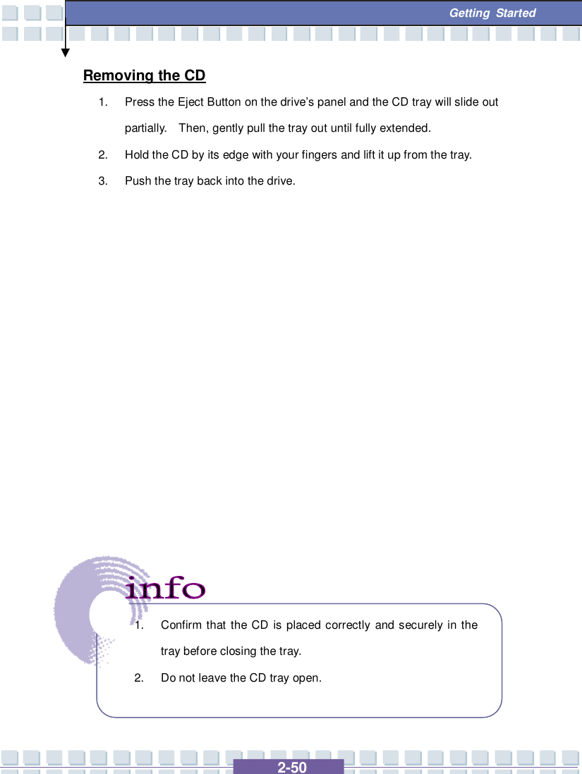   2-50  Getting Started Removing the CD 1. Press the Eject Button on the drive’s panel and the CD tray will slide out partially.  Then, gently pull the tray out until fully extended. 2. Hold the CD by its edge with your fingers and lift it up from the tray. 3. Push the tray back into the drive.                   1. Confirm that the CD is placed correctly and securely in the tray before closing the tray. 2. Do not leave the CD tray open.   