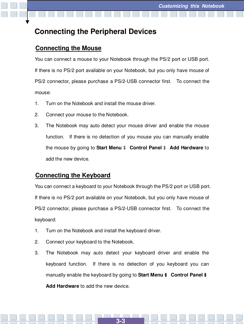   3-3 Customizing this Notebook  Connecting the Peripheral Devices Connecting the Mouse You can connect a mouse to your Notebook through the PS/2 port or USB port.  If there is no PS/2 port available on your Notebook, but you only have mouse of PS/2 connector, please purchase a PS/2-USB connector first.  To connect the mouse: 1. Turn on the Notebook and install the mouse driver. 2. Connect your mouse to the Notebook. 3. The Notebook may auto detect your mouse driver and enable the mouse function.  If there is no detection of you mouse you can manually enable the mouse by going to Start Menu à Control Panel à Add Hardware to add the new device. Connecting the Keyboard You can connect a keyboard to your Notebook through the PS/2 port or USB port.  If there is no PS/2 port available on your Notebook, but you only have mouse of PS/2 connector, please purchase a PS/2-USB connector first.  To connect the keyboard: 1. Turn on the Notebook and install the keyboard driver. 2. Connect your keyboard to the Notebook. 3. The Notebook may auto detect your keyboard driver and enable the keyboard function.  If there is no detection of you keyboard you can manually enable the keyboard by going to Start Menu à Control Panel à Add Hardware to add the new device. 