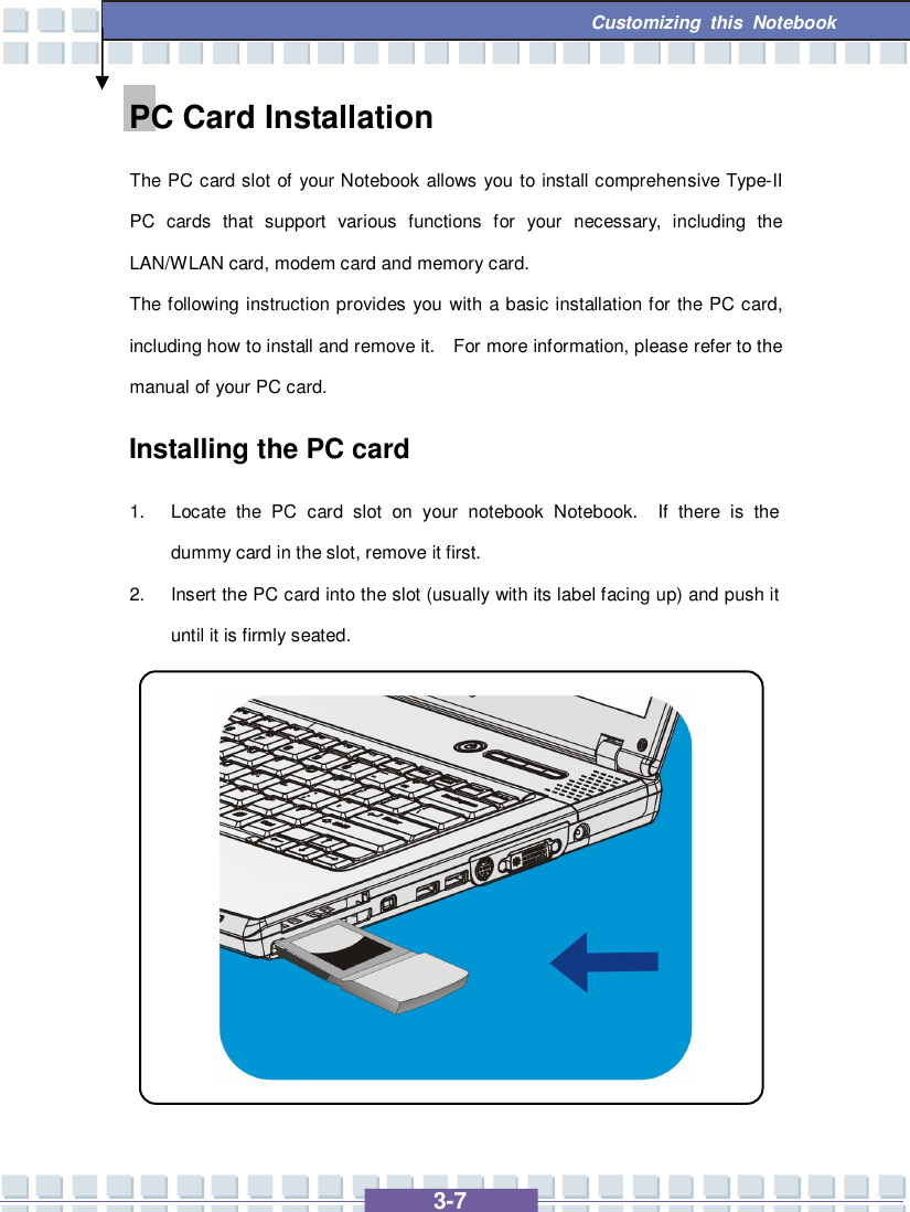   3-7 Customizing this Notebook  PC Card Installation The PC card slot of your Notebook allows you to install comprehensive Type-II PC cards that support various functions for your necessary, including the LAN/WLAN card, modem card and memory card. The following instruction provides you with a basic installation for the PC card, including how to install and remove it.  For more information, please refer to the manual of your PC card. Installing the PC card 1. Locate the PC card slot on your notebook Notebook.  If there is the dummy card in the slot, remove it first. 2. Insert the PC card into the slot (usually with its label facing up) and push it until it is firmly seated.            