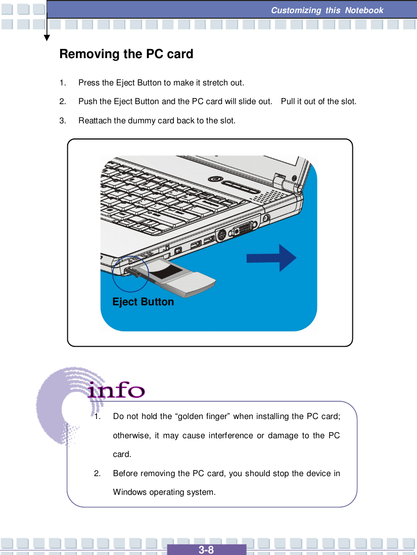   3-8 Customizing this Notebook  Removing the PC card 1. Press the Eject Button to make it stretch out. 2. Push the Eject Button and the PC card will slide out.  Pull it out of the slot. 3. Reattach the dummy card back to the slot.                     1. Do not hold the  “golden finger” when installing the PC card; otherwise, it may cause interference or damage to the PC card. 2. Before removing the PC card, you should stop the device in Windows operating system. Eject Button 