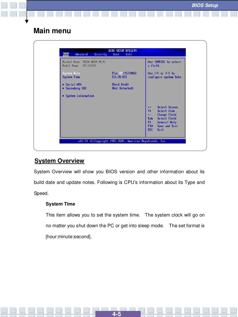   4-5  BIOS Setup Main menu           System Overview System Overview will show you BIOS version and other information about its build date and update notes. Following is CPU’s information about its Type and Speed. System Time This item allows you to set the system time.  The system clock will go on no matter you shut down the PC or get into sleep mode.  The set format is [hour:minute:second].      