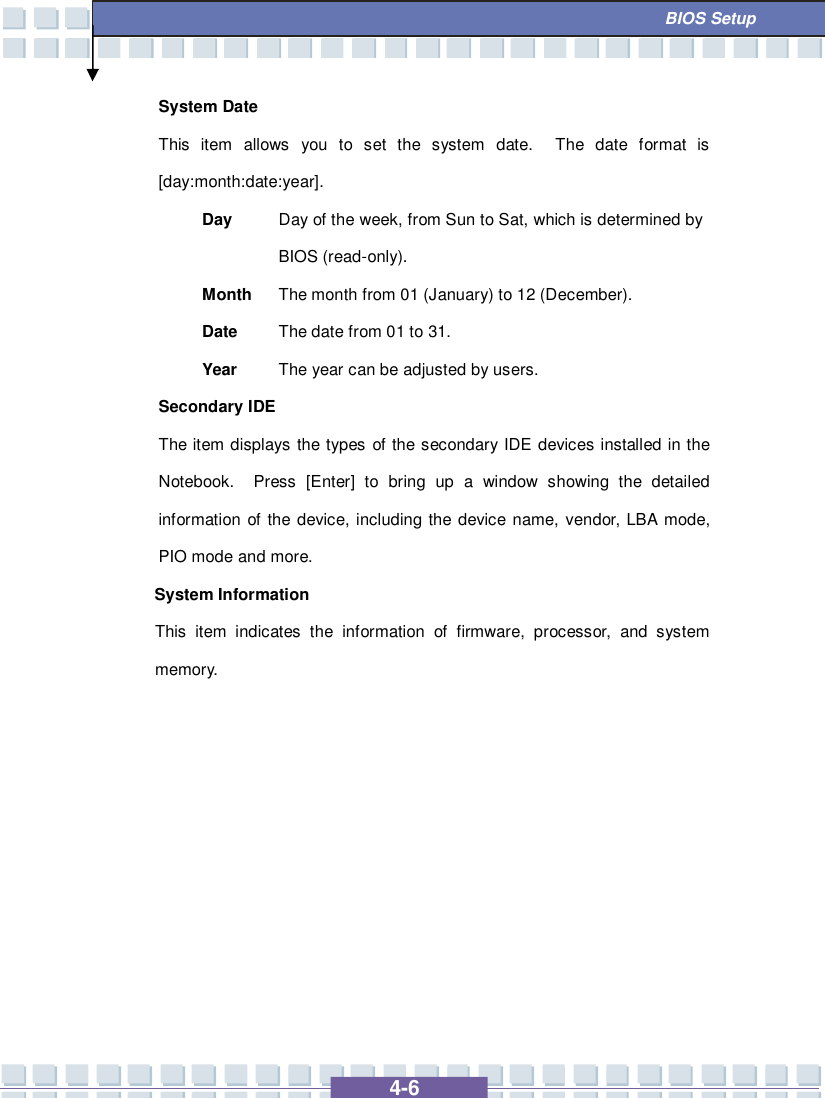   4-6  BIOS Setup System Date This item allows you to set the system date.  The date format is [day:month:date:year]. Day  Day of the week, from Sun to Sat, which is determined by BIOS (read-only). Month The month from 01 (January) to 12 (December). Date  The date from 01 to 31. Year  The year can be adjusted by users. Secondary IDE  The item displays the types of the secondary IDE devices installed in the Notebook.  Press [Enter] to bring up a window showing the detailed information of the device, including the device name, vendor, LBA mode, PIO mode and more. System Information  This item indicates the information of firmware, processor, and system memory.          