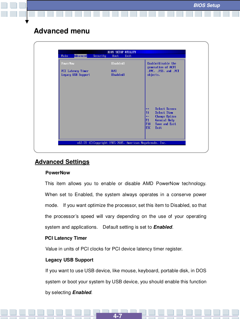   4-7  BIOS Setup Advanced menu           Advanced Settings PowerNow This item allows you to enable or disable AMD PowerNow technology.  When set to Enabled, the system always operates in a conserve power mode.  If you want optimize the processor, set this item to Disabled, so that the processor’s speed will vary depending on the use of your operating system and applications.  Default setting is set to Enabled. PCI Latency Timer Value in units of PCI clocks for PCI device latency timer register. Legacy USB Support If you want to use USB device, like mouse, keyboard, portable disk, in DOS system or boot your system by USB device, you should enable this function by selecting Enabled. 
