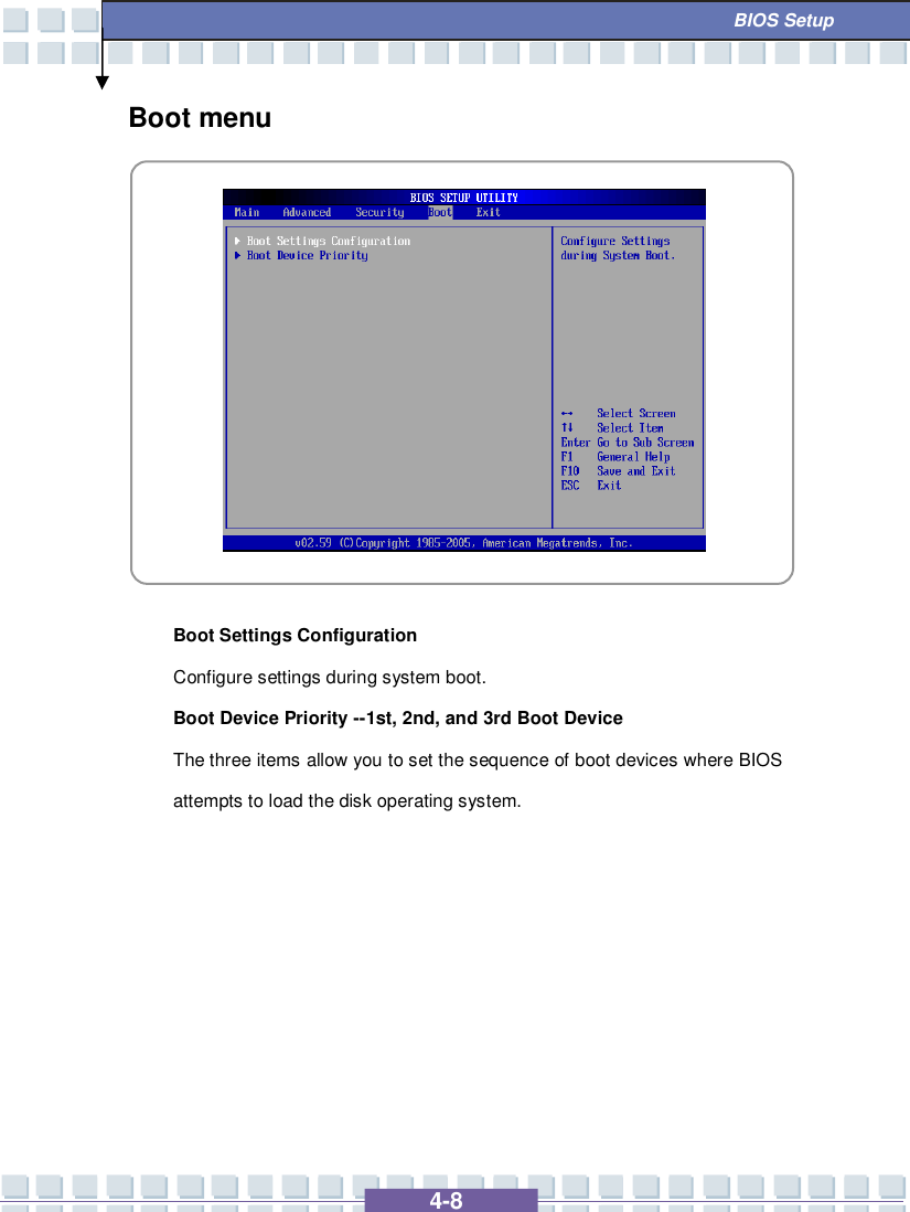   4-8  BIOS Setup Boot menu            Boot Settings Configuration Configure settings during system boot. Boot Device Priority --1st, 2nd, and 3rd Boot Device  The three items allow you to set the sequence of boot devices where BIOS attempts to load the disk operating system.      