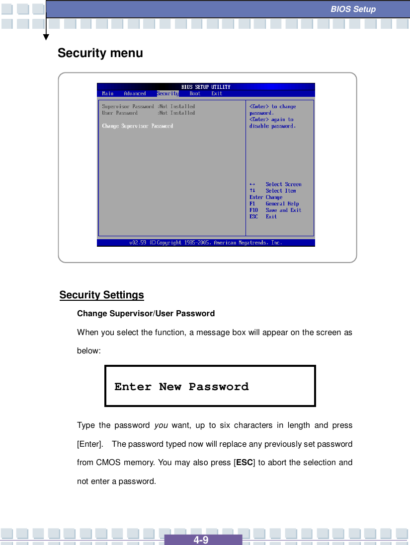   4-9  BIOS Setup Security menu            Security Settings Change Supervisor/User Password When you select the function, a message box will appear on the screen as below:    Type the password  you want, up to six characters in length and press [Enter].  The password typed now will replace any previously set password from CMOS memory. You may also press [ESC] to abort the selection and not enter a password. Enter New Password 