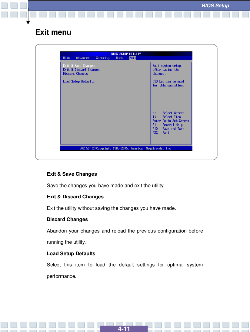   4-11  BIOS Setup Exit menu            Exit &amp; Save Changes  Save the changes you have made and exit the utility. Exit &amp; Discard Changes  Exit the utility without saving the changes you have made. Discard Changes Abandon your changes and reload the previous configuration before running the utility. Load Setup Defaults Select this item to load the default settings for optimal system performance.    