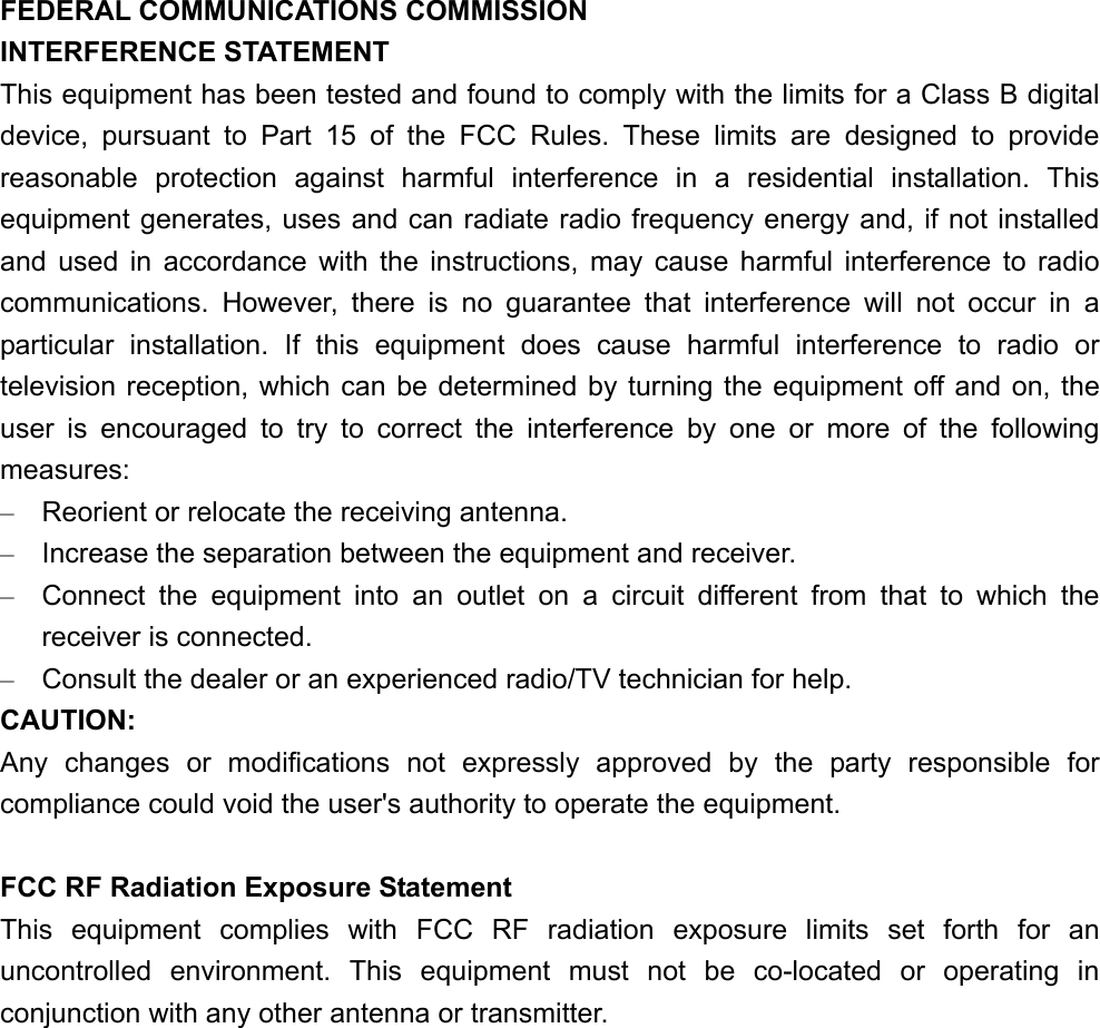 FEDERAL COMMUNICATIONS COMMISSION   INTERFERENCE STATEMENT This equipment has been tested and found to comply with the limits for a Class B digital device, pursuant to Part 15 of the FCC Rules. These limits are designed to provide reasonable protection against harmful interference in a residential installation. This equipment generates, uses and can radiate radio frequency energy and, if not installed and used in accordance with the instructions, may cause harmful interference to radio communications. However, there is no guarantee that interference will not occur in a particular installation. If this equipment does cause harmful interference to radio or television reception, which can be determined by turning the equipment off and on, the user is encouraged to try to correct the interference by one or more of the following measures: –  Reorient or relocate the receiving antenna. –  Increase the separation between the equipment and receiver. –  Connect the equipment into an outlet on a circuit different from that to which the receiver is connected. –  Consult the dealer or an experienced radio/TV technician for help. CAUTION: Any changes or modifications not expressly approved by the party responsible for compliance could void the user&apos;s authority to operate the equipment.  FCC RF Radiation Exposure Statement This equipment complies with FCC RF radiation exposure limits set forth for an uncontrolled environment. This equipment must not be co-located or operating in conjunction with any other antenna or transmitter.          