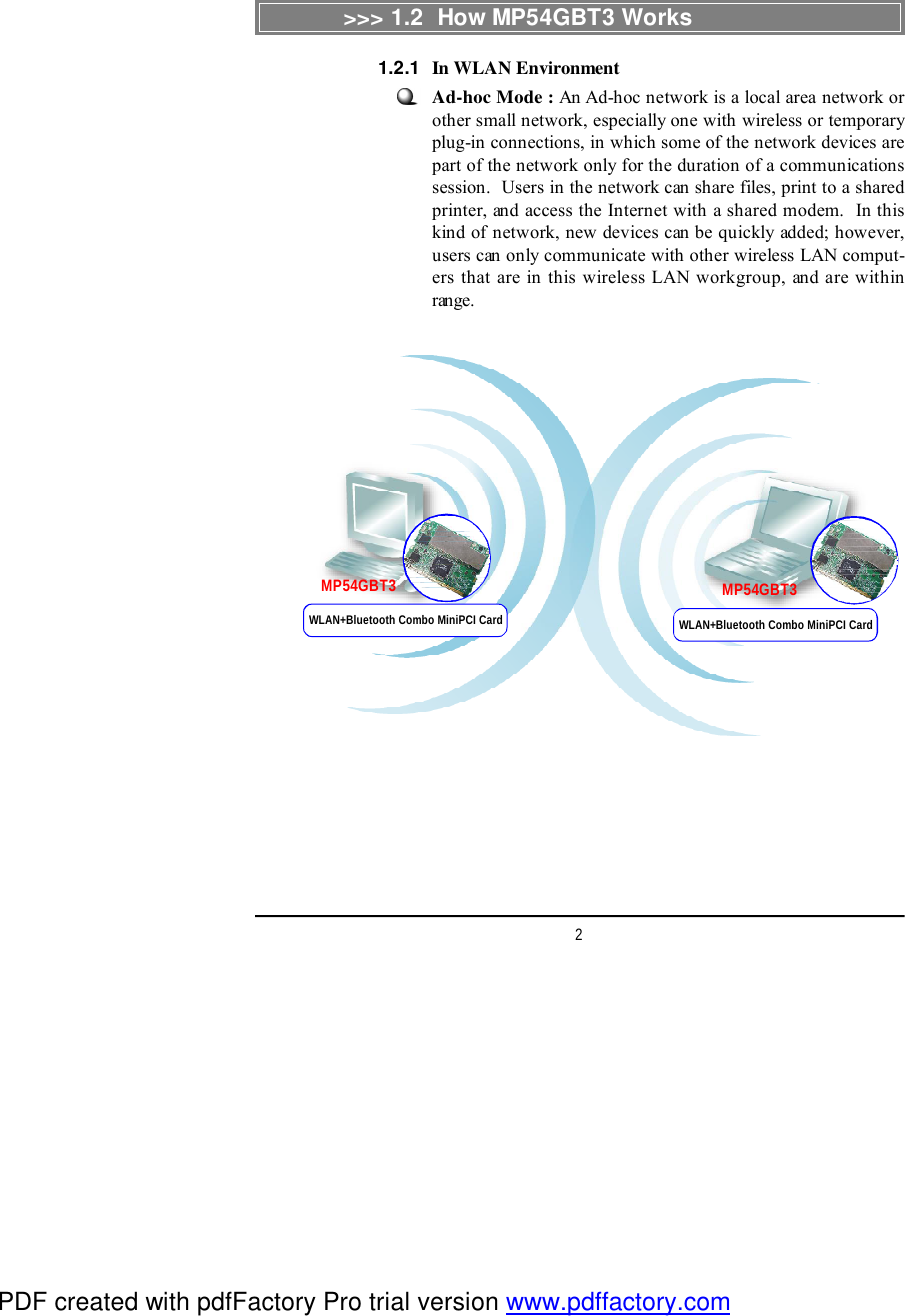 2Ad-hoc Mode : An Ad-hoc network is a local area network orother small network, especially one with wireless or temporaryplug-in connections, in which some of the network devices arepart of the network only for the duration of a communicationssession.  Users in the network can share files, print to a sharedprinter, and access the Internet with a shared modem.  In thiskind of network, new devices can be quickly added; however,users can only communicate with other wireless LAN comput-ers that are in this wireless LAN workgroup, and are withinrange.&gt;&gt;&gt; 1.2  How MP54GBT3 WorksMP54GBT3 MP54GBT3In WLAN Environment1.2.1WLAN+Bluetooth Combo MiniPCI Card WLAN+Bluetooth Combo MiniPCI CardPDF created with pdfFactory Pro trial version www.pdffactory.com