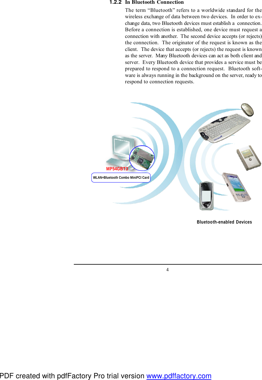 4In Bluetooth ConnectionThe term “Bluetooth” refers to a worldwide standard for thewireless exchange of data between two devices.  In order to ex-change data, two Bluetooth devices must establish a  connection.Before a connection is established, one device must request aconnection with another.  The second device accepts (or rejects)the connection.  The originator of the request is known as theclient.  The device that accepts (or rejects) the request is knownas the server.  Many Bluetooth devices can act as both client andserver.  Every Bluetooth device that provides a service must beprepared to respond to a connection request.  Bluetooth soft-ware is always running in the background on the server, ready torespond to connection requests.1.2.2Bluetooth-enabled DevicesWLAN+Bluetooth Combo MiniPCI CardMP54GBT3PDF created with pdfFactory Pro trial version www.pdffactory.com