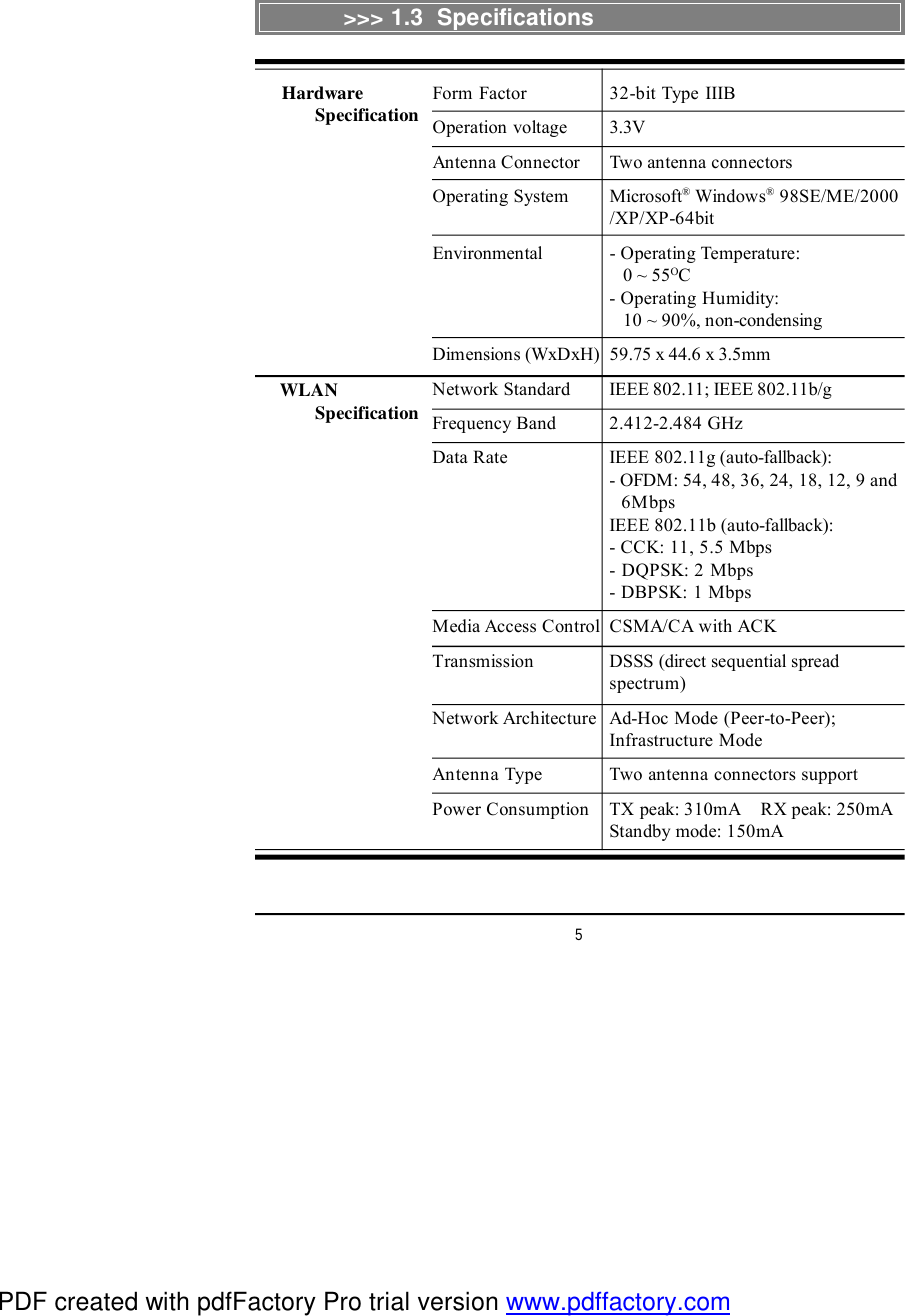 5&gt;&gt;&gt; 1.3  SpecificationsForm Factor 32-bit Type IIIBOperation voltage 3.3VAntenna Connector Two antenna connectorsOperating System Microsoft® Windows® 98SE/ME/2000/XP/XP-64bitEnvironmental - Operating Temperature:   0 ~ 55OC- Operating Humidity:   10 ~ 90%, non-condensingDimensions (WxDxH)59.75 x 44.6 x 3.5mmNetwork Standard IEEE 802.11; IEEE 802.11b/gFrequency Band 2.412-2.484 GHzData Rate IEEE 802.11g (auto-fallback):- OFDM: 54, 48, 36, 24, 18, 12, 9 and  6MbpsIEEE 802.11b (auto-fallback):- CCK: 11, 5.5 Mbps- DQPSK: 2 Mbps- DBPSK: 1 MbpsMedia Access ControlCSMA/CA with ACKTransmission DSSS (direct sequential spreadspectrum)Network ArchitectureAd-Hoc Mode (Peer-to-Peer);Infrastructure ModeAntenna Type Two antenna connectors supportPower Consumption TX peak: 310mA    RX peak: 250mAStandby mode: 150mA      Hardware            Specification      WLAN            SpecificationPDF created with pdfFactory Pro trial version www.pdffactory.com