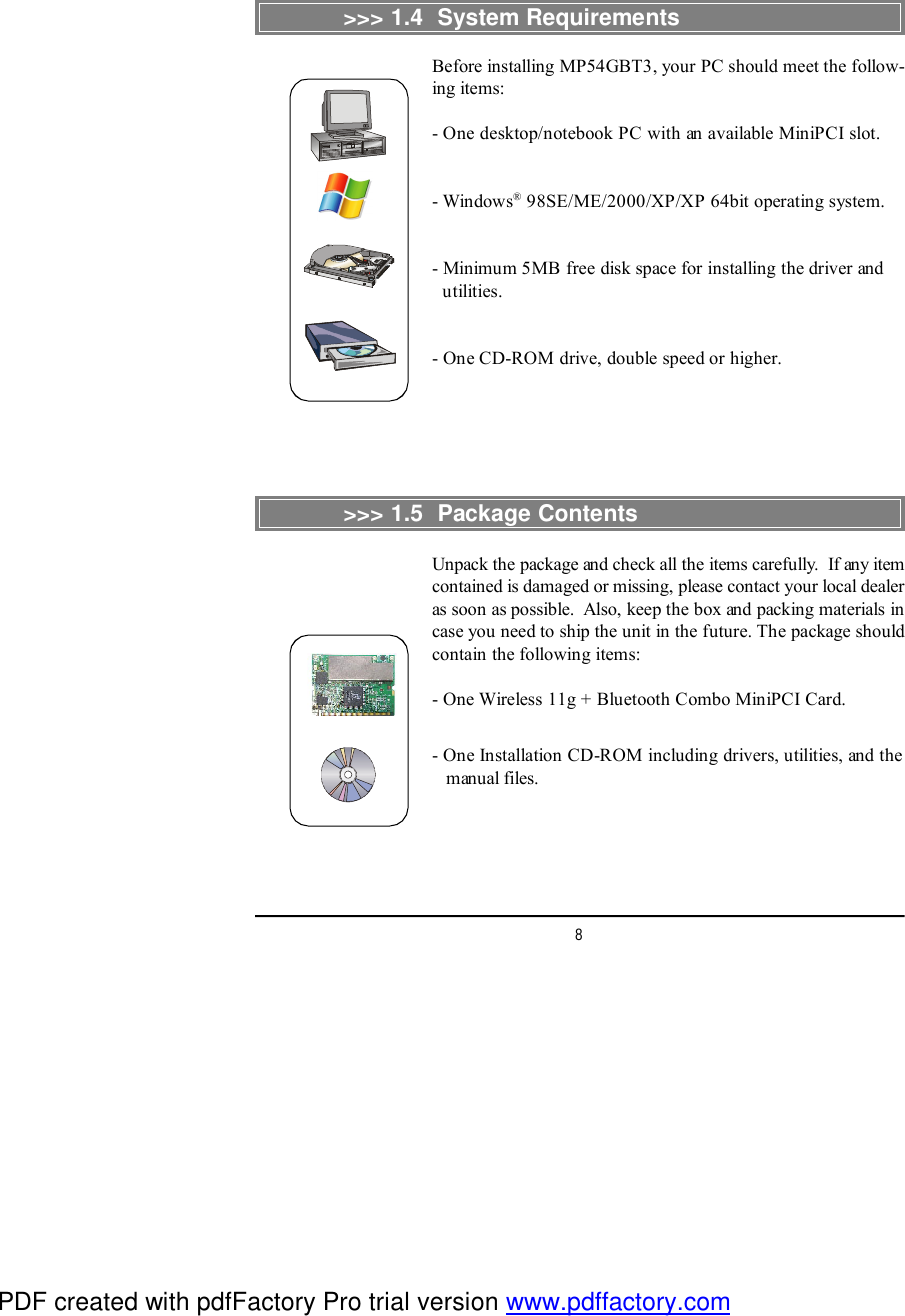 8&gt;&gt;&gt; 1.4  System RequirementsBefore installing MP54GBT3, your PC should meet the follow-ing items:- One desktop/notebook PC with an available MiniPCI slot.- Windows® 98SE/ME/2000/XP/XP 64bit operating system.- Minimum 5MB free disk space for installing the driver and  utilities.- One CD-ROM drive, double speed or higher.&gt;&gt;&gt; 1.5  Package ContentsUnpack the package and check all the items carefully.  If any itemcontained is damaged or missing, please contact your local dealeras soon as possible.  Also, keep the box and packing materials incase you need to ship the unit in the future. The package shouldcontain the following items:- One Wireless 11g + Bluetooth Combo MiniPCI Card.- One Installation CD-ROM including drivers, utilities, and the   manual files.PDF created with pdfFactory Pro trial version www.pdffactory.com