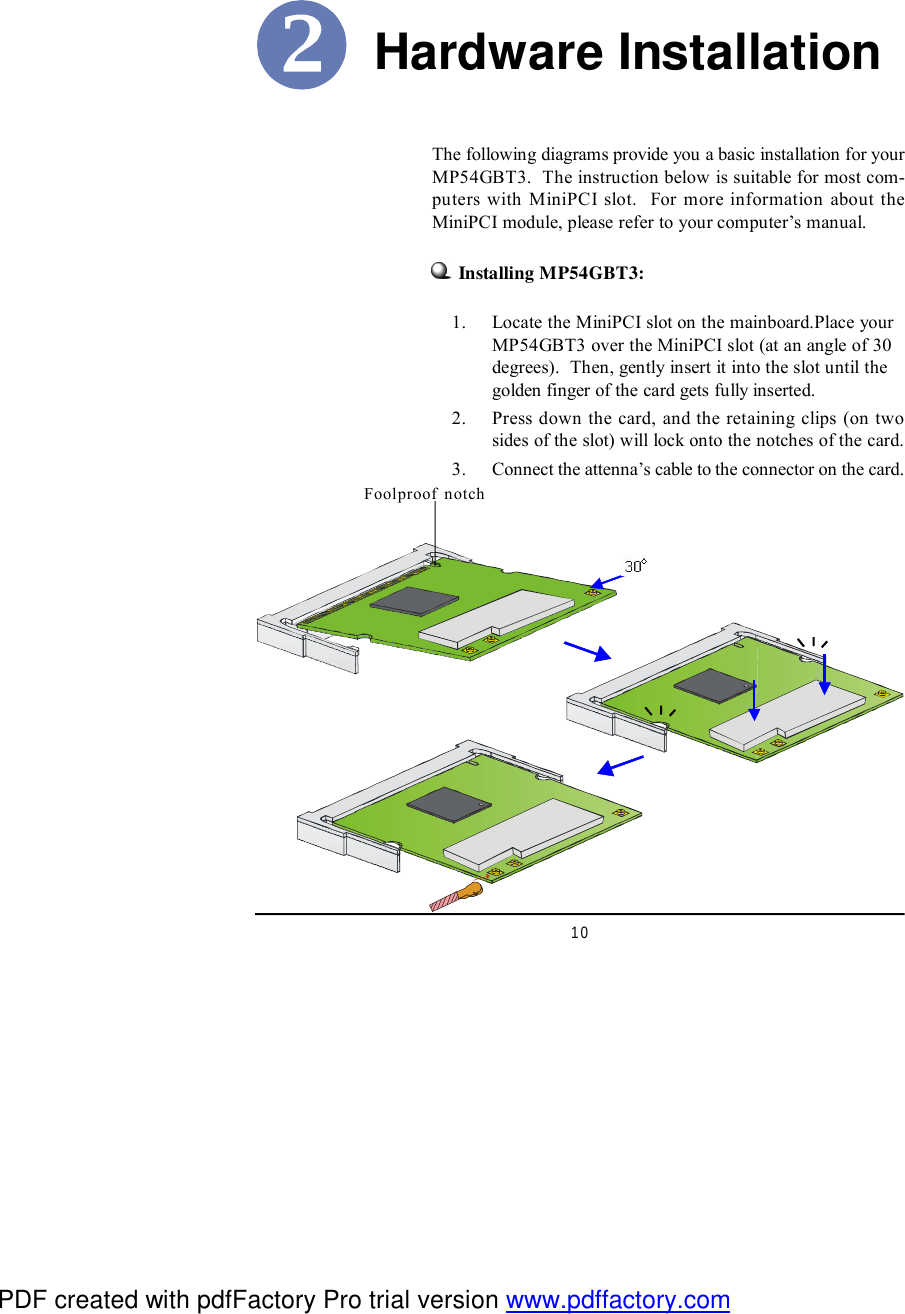 10Hardware Installation    1. Locate the MiniPCI slot on the mainboard.Place yourMP54GBT3 over the MiniPCI slot (at an angle of 30degrees).  Then, gently insert it into the slot until thegolden finger of the card gets fully inserted.    2. Press down the card, and the retaining clips (on twosides of the slot) will lock onto the notches of the card.    3. Connect the attenna’s cable to the connector on the card.Foolproof notchThe following diagrams provide you a basic installation for yourMP54GBT3.  The instruction below is suitable for most com-puters with MiniPCI slot.  For more information about theMiniPCI module, please refer to your computer’s manual.Installing MP54GBT3:PDF created with pdfFactory Pro trial version www.pdffactory.com