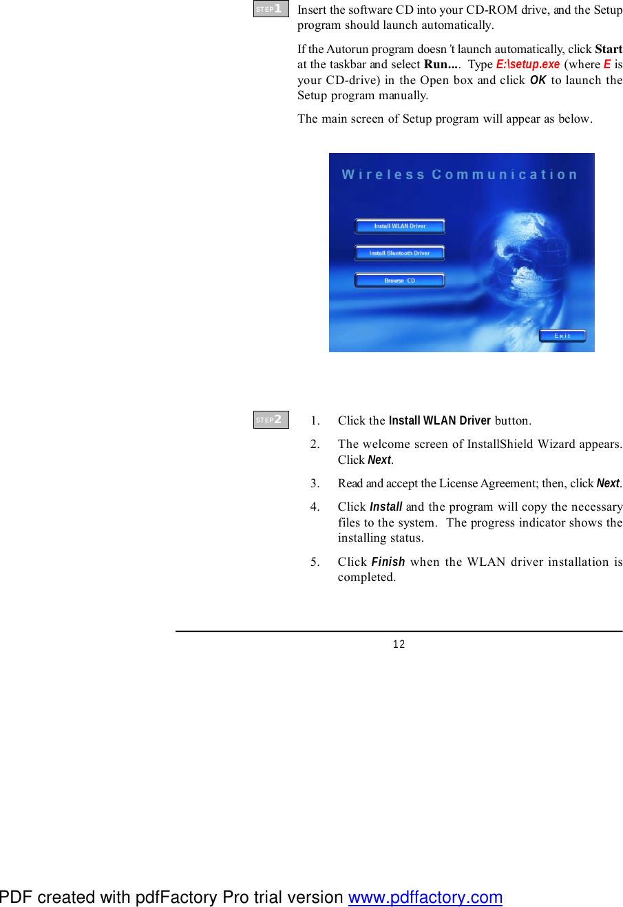 12Insert the software CD into your CD-ROM drive, and the Setupprogram should launch automatically.If the Autorun program doesn’t launch automatically, click Startat the taskbar and select Run....  Type E:\setup.exe (where E isyour CD-drive) in the Open box and click OK to launch theSetup program manually.The main screen of Setup program will appear as below.    1. Click the Install WLAN Driver button.    2. The welcome screen of InstallShield Wizard appears.Click Next.    3. Read and accept the License Agreement; then, click Next.    4. Click Install and the program will copy the necessaryfiles to the system.  The progress indicator shows theinstalling status.    5. Click Finish when the WLAN driver installation iscompleted.STEP1STEP2PDF created with pdfFactory Pro trial version www.pdffactory.com