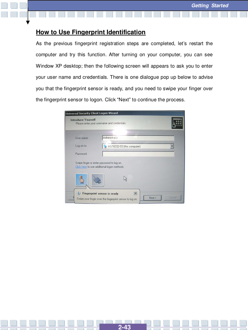   2-43  Getting Started How to Use Fingerprint Identification As the previous fingerprint registration steps are completed, let’s restart the computer and try this function. After turning on your computer, you can see Window XP desktop; then the following screen will appears to ask you to enter your user name and credentials. There is one dialogue pop up below to advise you that the fingerprint sensor is ready, and you need to swipe your finger over the fingerprint sensor to logon. Click “Next” to continue the process.              