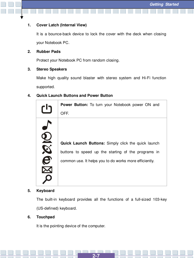   2-7  Getting Started 1. Cover Latch (Internal View) It is a bounce-back device to lock the cover with the deck when closing your Notebook PC. 2. Rubber Pads Protect your Notebook PC from random closing. 3. Stereo Speakers Make high quality sound blaster with stereo system and Hi-Fi function supported. 4. Quick Launch Buttons and Power Button  Power Button:  To turn your Notebook power ON and OFF.        Quick Launch Buttons: Simply click the quick launch buttons to speed up the starting of the programs in common use. It helps you to do works more efficiently. 5. Keyboard The built-in keyboard provides all the functions of a full-sized 103-key (US-defined) keyboard.   6. Touchpad It is the pointing device of the computer.  