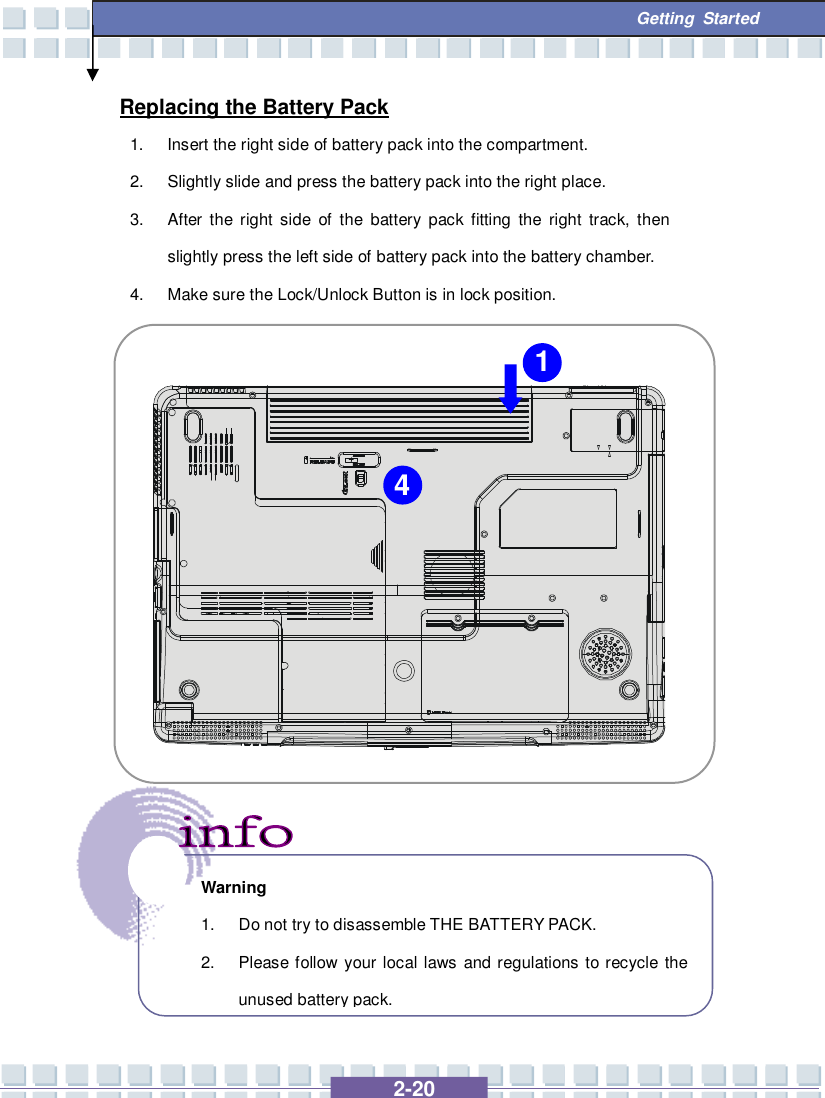   2-20  Getting Started Replacing the Battery Pack 1. Insert the right side of battery pack into the compartment. 2. Slightly slide and press the battery pack into the right place. 3. After the right side of the battery pack fitting the right track, then slightly press the left side of battery pack into the battery chamber. 4. Make sure the Lock/Unlock Button is in lock position.         Warning 1. Do not try to disassemble THE BATTERY PACK. 2. Please follow your local laws and regulations to recycle the unused battery pack. 1 4 