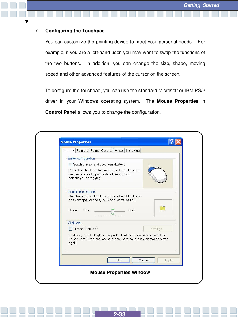   2-33  Getting Started n Configuring the Touchpad You can customize the pointing device to meet your personal needs.  For example, if you are a left-hand user, you may want to swap the functions of the two buttons.  In addition, you can change the size, shape, moving speed and other advanced features of the cursor on the screen. To configure the touchpad, you can use the standard Microsoft or IBM PS/2 driver in your Windows operating system.  The  Mouse Properties  in Control Panel allows you to change the configuration.                 Mouse Properties Window 